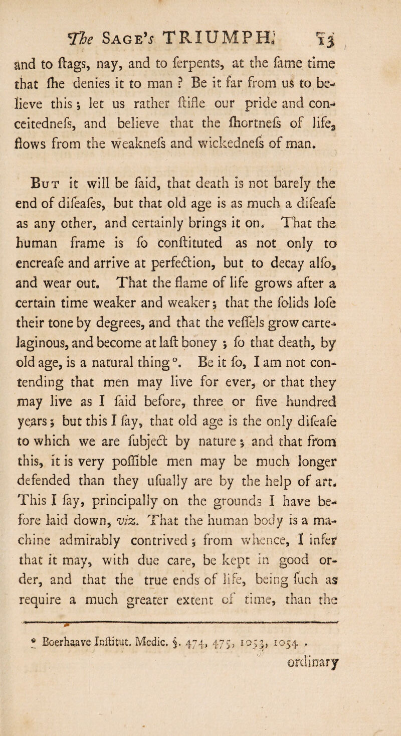 and to flags, nay, and to ferpents, at the fame time that fhe denies it to man ? Be it far from us to be¬ lieve this * *, let us rather ftifle our pride and con- ceitednefs, and believe that the ihortnefs of life3 flows from the weaknefs and wickednefs of man. But it will be laid, that death is not barely the end of difeafes, but that old age is as much a difeafe as any other, and certainly brings it on. That the human frame is fo conflicted as not only to encreafe and arrive at perfection, but to decay alfo* and wear out. That the flame of life grows after a certain time weaker and weaker; that the folids lofe their tone by degrees, and that the veflels grow carte** laginous, and become at laft boney ; fo that death, by old age, is a natural thing °. Be it fo, I am not con¬ tending that men may live for ever, or that they may live as I faid before, three or five hundred ye^irs; but this I fay, that old age is the only difeafe to which we are fubject by nature $ and that from this, it is very poflible men may be much longer defended than they ufually are by the help of art* This I fay, principally on the grounds I have be¬ fore laid down, viz. That the human body is a ma¬ chine admirably contrived 5 from whence, I infer that it may, with due care, be kept in good or¬ der, and that the true ends of life, being fuch as require a much greater extent of time, than the - -——— - — --- • Boerhaave Inftitut. Medic. §. 474, 475, 1055, I054 • ordinary