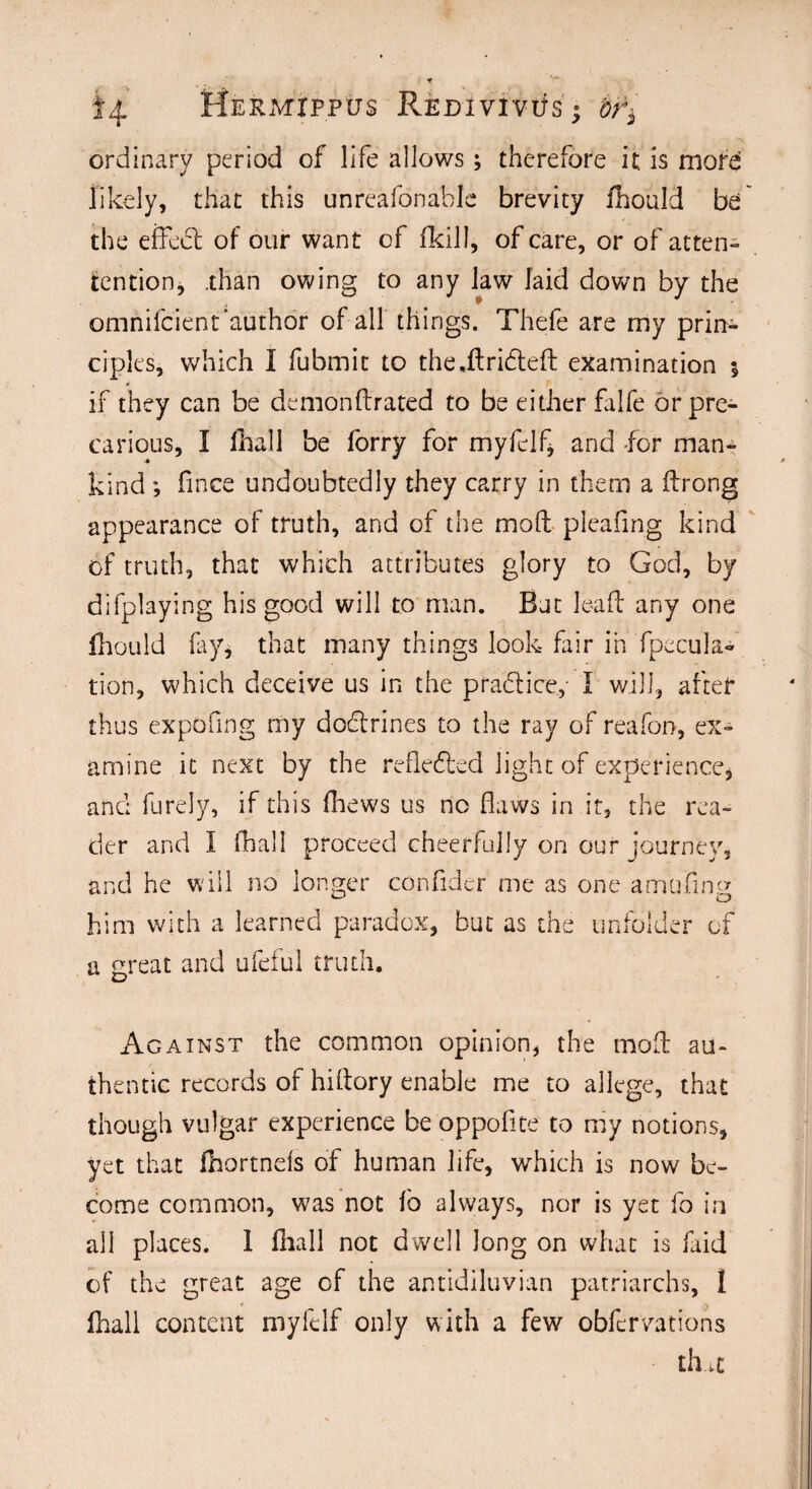 §4 Mermxppus REDivivits - bt'i ordinary period of life allows; therefore it is more likely, that this unrcafonable brevity fliould be the effeel of our want of fkill, of care, or of atten- tention, .than owing to any law laid down by the omnifcient’author of all things. Thefe are my prin¬ ciples, which I fubmic to the,drifted examination ; if they can be demondrated to be either falfe or pre¬ carious, I fhall be forry for myfclf, and -for man¬ kind ; fince undoubtedly they carry in them a drong appearance of truth, and of the mod pleafing kind of truth, that which attributes glory to God, by difplaying his good will to man. But lead any one fhould fay, that many things look fair in ([pecula¬ tion, which deceive us in the practice, I will, after thus expofmg my doftrines to the ray of reafon, ex¬ amine it next by the reflefted light of experience, and furely, if this (hews us no flaws in it, the rea¬ der and I fhall proceed cheerfully on our journey, and he will no longer conflder me as one ambling him with a learned paradox, but as the unfolder of a great and ufeful truth. Against the common opinion, the mod au¬ thentic records of hidory enable me to allege, that though vulgar experience be oppofite to my notions, yet that fhortnefs of human life, which is now be¬ come common, was not fb always, nor is yet fo in all places. 1 fhall not dwell Jong on what is faid of the great age of the antidiluvian patriarchs, 1 fhall content myfclf only with a few obfcrvations th.it