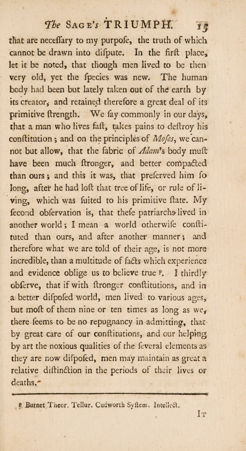 that are neceffary to my purpofe, the truth of which cannot be drawn into difpute. In the firft place* let it be noted, that though men lived to be then very old, yet the fpecies was new. The human body had been but lately taken out of the earth by its creator,- and retained therefore a great deal of its primitive ftrength. We fay commonly in our days, that a man who lives faft, takes pains to deftroy his conftitution ; and on the principles of Mofes, we can¬ not but allow, that the fabric of Adam*s body muft have been much ftronger, and better corfipaded than ours j and this it was, that preferved him fo long, after he had loft that tree of life, or rule of li¬ ving, which was fuited to his primitive ftate. My fecond obfervation is, that thefe patriarchs lived in another world; I mean a world otherwife con ft i- tuted than ours, and after another manner 5 and therefore what we are told of their age, is not more incredible, than a multitude of fads which experience and evidence oblige us to believe true K I thirdly obferve, that if with ftronger conftitutions, and in a better difpofed world, men lived to various ages,: but moft of them nine or ten times as long as we* there feems to be no repugnancy in admitting, that by great care of our conftitutions, and our helping by art the noxious qualities of the feveral elements as they are now difpofed, men may maintain as great a relative diftindion in the periods of their lives of deaths.* ? Burnet Theor. Tellur, Cudworth Syftem. Intellect. It