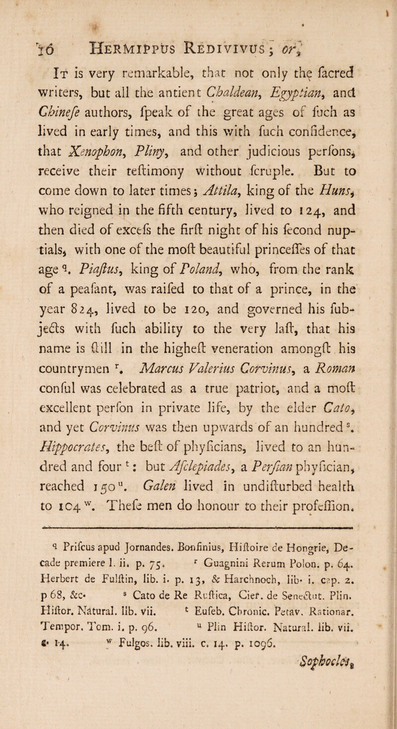 It is very remarkable, that not only the facred writers, bat all the antient Chaldean, Egyptian, ancl Chinefe authors, fpeak of the great ages of Inch as lived in early times, and this with fuch confidence, that Xenophon, Pliny, and other judicious perfons, receive their tedimony without fcruple. But to come clown to later times; Attila, king of the Hunsi who reigned in the fifth century, lived to 124, and then died of excefs the fird night of his fecond nup¬ tials, with one of the molt beautiful princefifes of that age Piaftus, king of Poland, who, from the rank of a peafant, was raifed to that of a prince, in the year 824, lived to be 120, and governed his fub- jedls with fuch ability to the very lad, that his name is dill in the highed veneration amongd his countrymen r. Marcus Valerius Corvinus, a Roman conful was celebrated as a true patriot, and a mod excellent perfon in private life, by the elder Cato, and yet Corvinus was then upwards of an hundred s. Hippocrates, the bed of phyficians, lived to an hun¬ dred and four t: but Afclepiades, a Perfian pbyfician, reached 13011. Galen lived in undidurbed health to !C4W. Thefe men do honour to their profeffiom s Prifcus apud Jornandes. Banfinius, Hiftoire de Hongrie, De¬ cade premiere 1. ii4 p. 75. r Guagnini Rerum Polon. p. 64. Herbert de Fulftin, lib. i. p. 13, & Harchnoch, lib* i. cap. 2. p 68, &c« s Cato de Re Reftica, Cief. de Senedtut. Plin. Fliftor. Natural, lib. vii. c Eufeb. Chronic. Petav. Rationar. Temper. Tom. i. p. 96. u Plin Hiftor. Natural, lib. vii. €• 1-4. * Bulges. lib. viii. c. 14. p. 1096. Sophoclti,