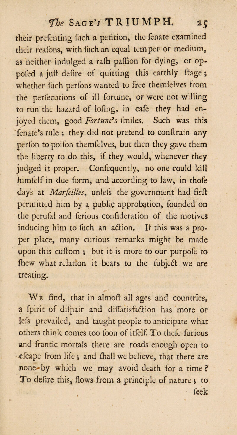 their preferring fuch a petition, the fenate examined their reafons, with fuch an equal temper- or medium, as neither indulged a rafli paflion for dying, or op- pofed a juft defire of quitting this earthly ftage 5 whether fuch perfons wanted to free themfelves from the perfecutions of ill fortune, or were not willing to run the hazard of lofing, in cafe they had en¬ joyed them, good Fortune's ftniles. Such was this fenate’s rule ; they did not pretend to conflrain any perfon topoifon themfelves, but then they gave them the liberty to do this, if they would, whenever they judged it proper. Confequently, no one could kill himfelf in due form, and according to law, in thofe days at Marfeilles, unlefs the government had firft permitted him by a public approbation, founded on the perufal and ferious confideration of the motives inducing him to fuch an adtion. If this was a pro¬ per place, many curious remarks might be made upon this cuflom ; but it is more to our purpofc to fliew what relation it bears to the fubjedt we are treating. We find, that in almoft all ages and countries, a fpirit of difpair and difiatisfadtion has more or Jefs prevailed, and taught people to anticipate what others think comes too foon of itfelf. To thefc furious and frantic mortals there are roads enough open to -efcape from life; and fhall we believe, that there are none«*by which we may avoid death for a time ? To defire this, flows from a principle of nature; to feek