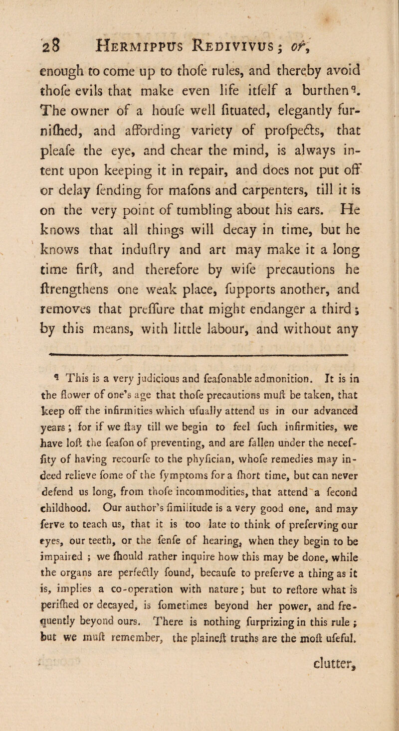 enough to come up to thofe rules, and thereby avoid thofe evils that make even life itfelf a burthen The owner of a houfe well fituated, elegantly fur- niffied, and affording variety of profpebts, that pleafe the eye, and chear the mind, is always in¬ tent upon keeping it in repair, and does not put off or delay fending for mafons and carpenters, till it is on the very point of tumbling about his ears. He knows that all things will decay in time, but he knows that induflry and art may make it a long time firff, and therefore by wife precautions he ftrengthens one weak place, fupports another, and removes that prdfure that might endanger a third; by this means, with little labour, and without any * This is a very judicious and feafonable admonition. It is in the flower of one’s age that thofe precautions mufc be taken, that keep off the infirmities which ufualiy attend us in our advanced years; for if we ilay till we begin to feel fuch infirmities, we have loft the feafon of preventing, and are fallen under the necef- fity of having recourfe to the phyfician, whofe remedies may in¬ deed relieve fome of the fymptoms for a fhort time, but can never defend us long, from thofe incommodities, that attend a fecond childhood. Our author’s fimiiitude is a very good one, and may ferve to teach us, that it is too late to think of preferving cur eyes, our teeth, or the fenfe of hearing, when they begin to be impaired ; we fhould rather inquire how this may be done, while the organs are perfedly found, becaufe to preferve a thing as it is, implies a co-operation with nature; but to reftore what is perifhed or decayed, is fometimes beyond her power, and fre¬ quently beyond ours. There is nothing furprizing in this rule ; but we muft remember, the plaineft: truths are the moll ufeful. clutter.