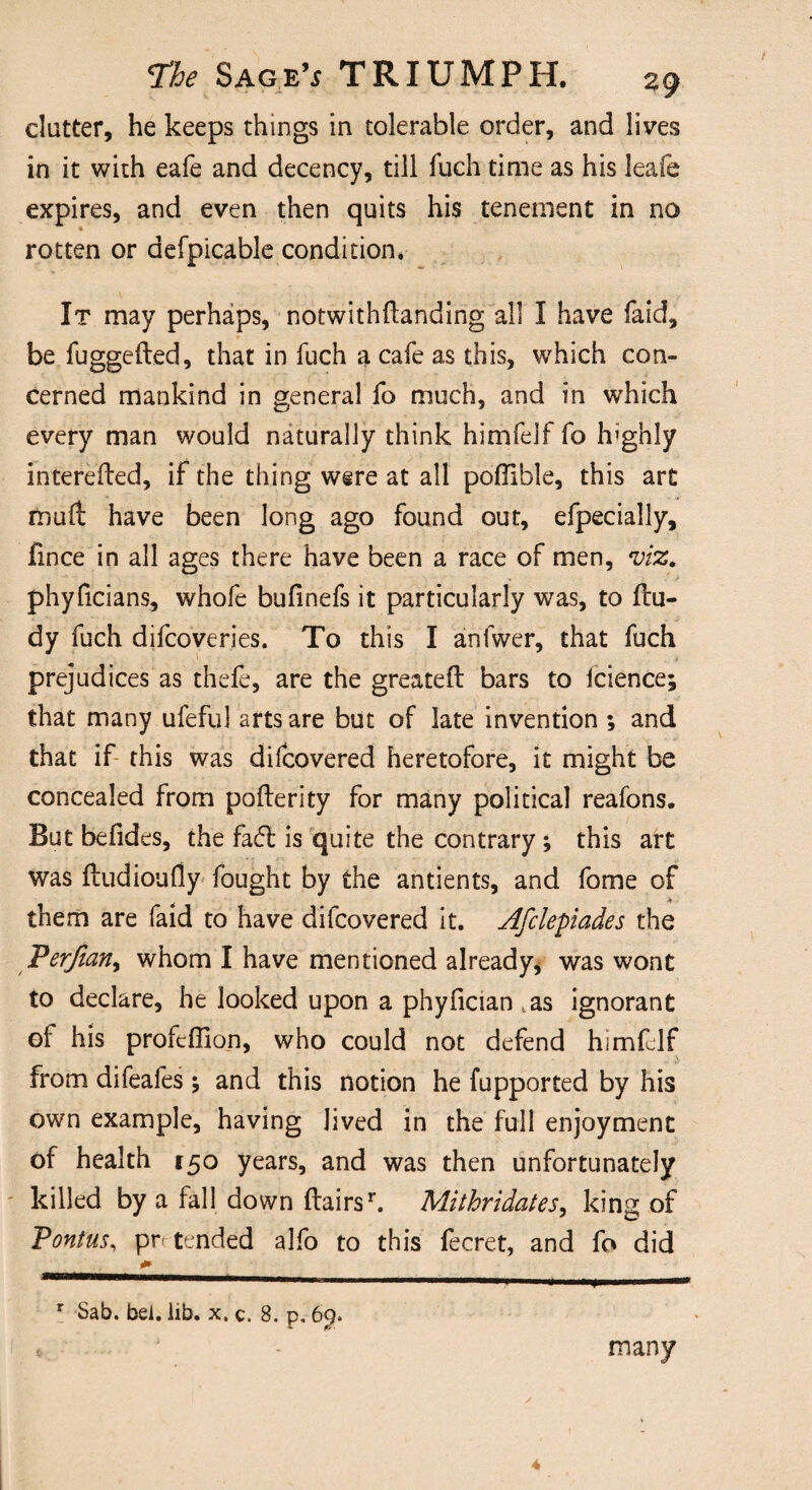 clutter, he keeps things in tolerable order, and lives in it with eafe and decency, till fuch time as his leafe expires, and even then quits his tenement in no rotten or defpicable condition* It may perhaps, notwithflanding all I have faid, be fuggefted, that in fuch a cafe as this, which con¬ cerned mankind in general fo much, and in which every man would naturally think himfelf fo highly intereded, if the thing were at all poflible, this art mud have been long ago found out, efpecially, fince in all ages there have been a race of men, viz. phyficians, whofe bufinefs it particularly was, to du- dy fuch difcoveries. To this I anfwer, that fuch prejudices as thefe, are the greated bars to icience; that many ufeful arts are but of late invention ; and that if this was difcovered heretofore, it might be concealed from poderity for many political reafons. But befides, the fadt is quite the contrary; this art was dudioufly fought by the antients, and fome of them are faid to have difcovered it. Afclepiades the Perjiatiy whom I have mentioned already, was wont to declare, he looked upon a phyfician tas ignorant el his profcffion, who could not defend himfelf from difeafes \ and this notion he fupported by his own example, having lived in the full enjoyment of health 150 years, and was then unfortunately killed by a fall down Hairsr. Mithridates, king of Pontus, pn tended alfo to this fecret, and fo did 1 M .* ■■■■■■ I * IHI»»II l« r Sab. bei. lib. x. c. 8. p, by. many