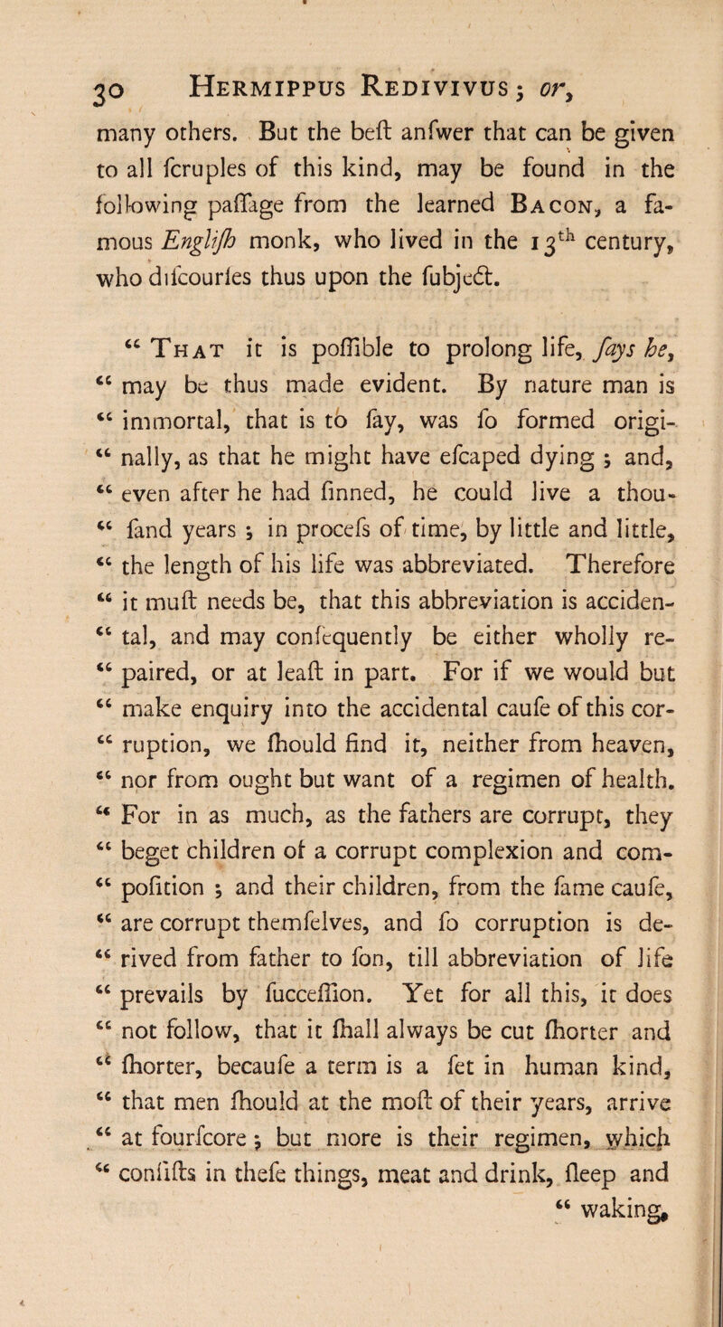 many others. But the bed anfwer that can be given to all fcruples of this kind, may be found in the following paffage from the learned Bacon, a fa¬ mous Englifh monk, who lived in the 13th century, who difcourles thus upon the fubjedh “That it is pofiible to prolong life, fays he, “ may be thus made evident. By nature man is “ immortal, that is to fay, was fo formed origi- “ nally, as that he might have efcaped dying ; and, “ even after he had finned, he could live a thou- “ fand years ^ in procefs of time, by little and little, “ the length of his life was abbreviated. Therefore M it muft needs be, that this abbreviation is acciden- “ tal, and may confcquently be either wholly re- “ paired, or at lead in part. For if we would but “ make enquiry into the accidental caufe of this cor- “ ruption, we fhould find it, neither from heaven, “ nor from ought but want of a regimen of health. “ For in as much, as the fathers are corrupt, they “ beget children of a corrupt complexion and com- “ pofition *, and their children, from the fame caufe, “ are corrupt themfelves, and fo corruption is de- “ rived from father to fon, till abbreviation of life “ prevails by fuccefilon. Yet for all this, it does “ not follow, that it (hall always be cut fhorter and “ fhorter, becaufe a term is a fet in human kind, “ that men fhould at the mod of their years, arrive “ at fourfcore *, but more is their regimen, which “ conlids in thefe things, meat and drink, deep and “ waking.