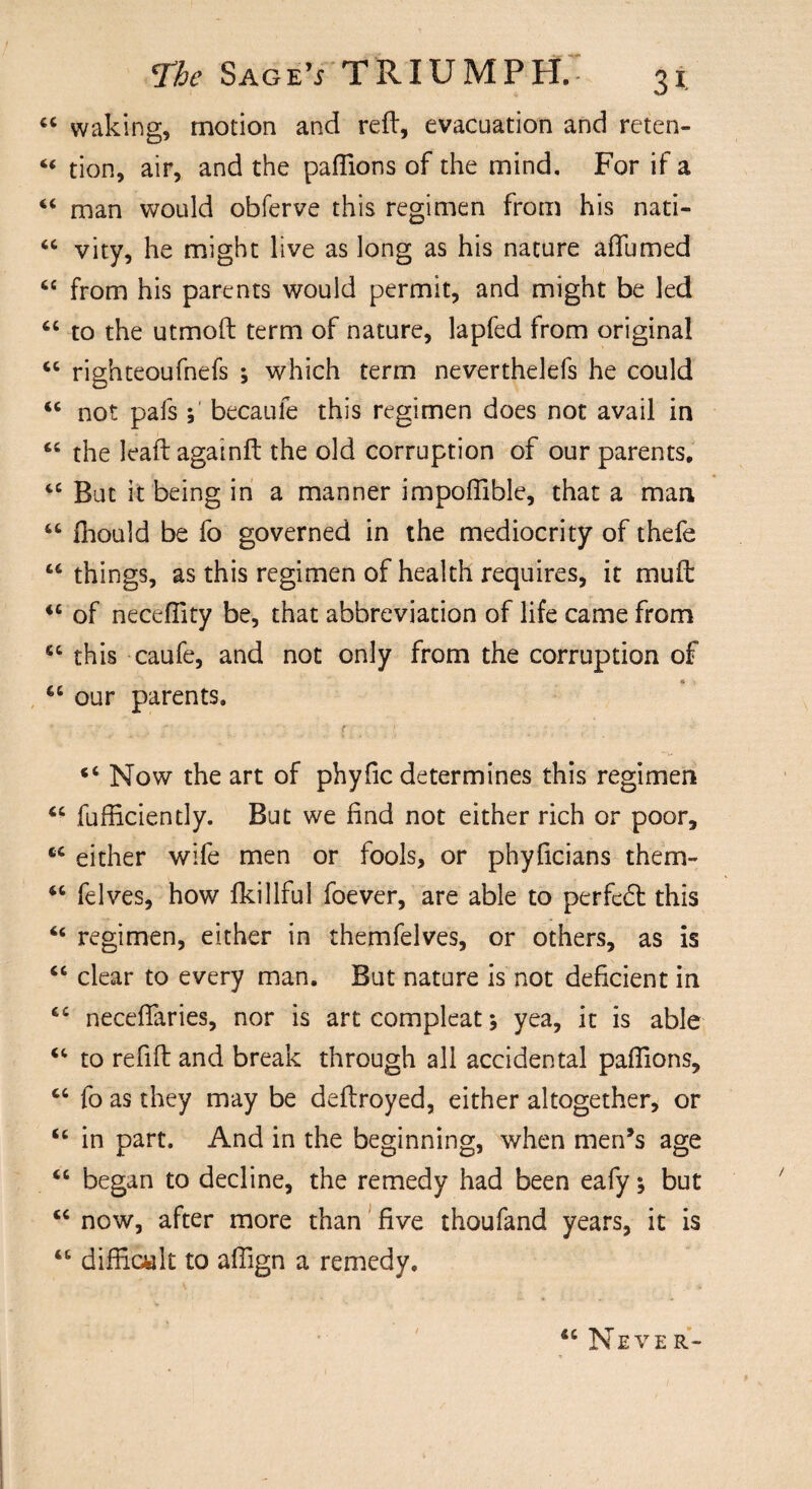 “ waking, motion and red:, evacuation and reten- “ tion, air, and the paflions of the mind. For if a “ man would obferve this regimen from his nati- “ vity, he might live as long as his nature adfumed “ from his parents would permit, and might be led 6t to the utmoft term of nature, lapfed from original “ righteoufnefs ; which term neverthelefs he could <c not pafs; becaufe this regimen does not avail in t£ the leaf! againd: the old corruption of our parents, “ But it being in a manner impofiible, that a man “ fiiould be fo governed in the mediocrity of thefe “ things, as this regimen of health requires, it mud: iS of necefiity be, that abbreviation of life came from ct this caufe, and not only from the corruption of 66 our parents. t _ “ Now the art of phyfic determines this regimen “ fufficiently. But we find not either rich or poor, M either wife men or fools, or phyficians them- “ felves, how fkillful foever, are able to perfect this £< regimen, either in themfelves, or others, as is “ clear to every man. But nature is not deficient in £C neceflaries, nor is artcompleat; yea, it is able “ to redd and break through all accidental padions, “ fo as they may be dedroyed, either altogether, or u in part. And in the beginning, when men’s age “ began to decline, the remedy had been eafy; but “ now, after more than five thoufand years, it is “ difficult to afiign a remedy. “ Never-