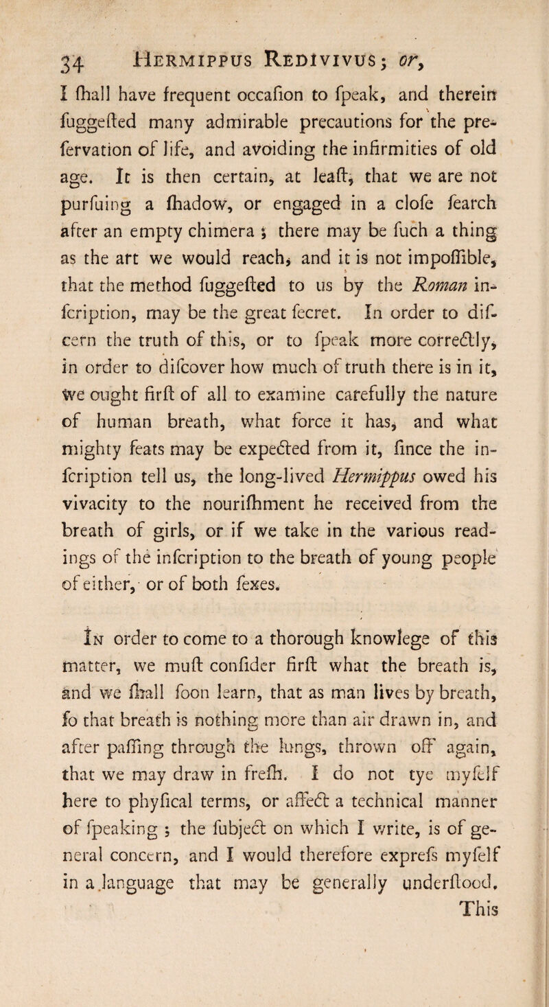 I fhall have frequent occafion to fpeak, and therein fuggefted many admirable precautions for the pre- fervation of life, and avoiding the infirmities of old age. It is then certain, at leaf:, that we are not purfuing a fhadow, or engaged in a clofe fearch after an empty chimera ; there may be fuch a thing as the art we would reach, and it is not impofiible, that the method fuggefted to us by the Roman in- fcription, may be the great fecret. In order to dif- cefn the truth of this, or to fpeak more corredlly, in order to difcover how much of truth there is in it. We ought firft of all to examine carefully the nature of human breath, what force it has* and what mighty feats may be expedfed from it, fince the in- fcription tell us, the long-lived Hermippus owed his vivacity to the nourishment he received from the breath of girls, or if we take in the various read¬ ings of the infcription to the breath of young people of either, or of both fexes. In order to come to a thorough knowlege of this matter, we muft confider firft what the breath is, and we fhall foon learn, that as man lives by breath, fo that breath is nothing more than air drawn in, and after palling through the lungs, thrown off again, that we may draw in frefh. I do not tye myfelf here to phyfical terms, or affedt a technical manner of fpeaking ; the fubject on which I write, is of ge¬ neral concern, and I would therefore exprefs myfelf in a.language that may be generally underflood. This