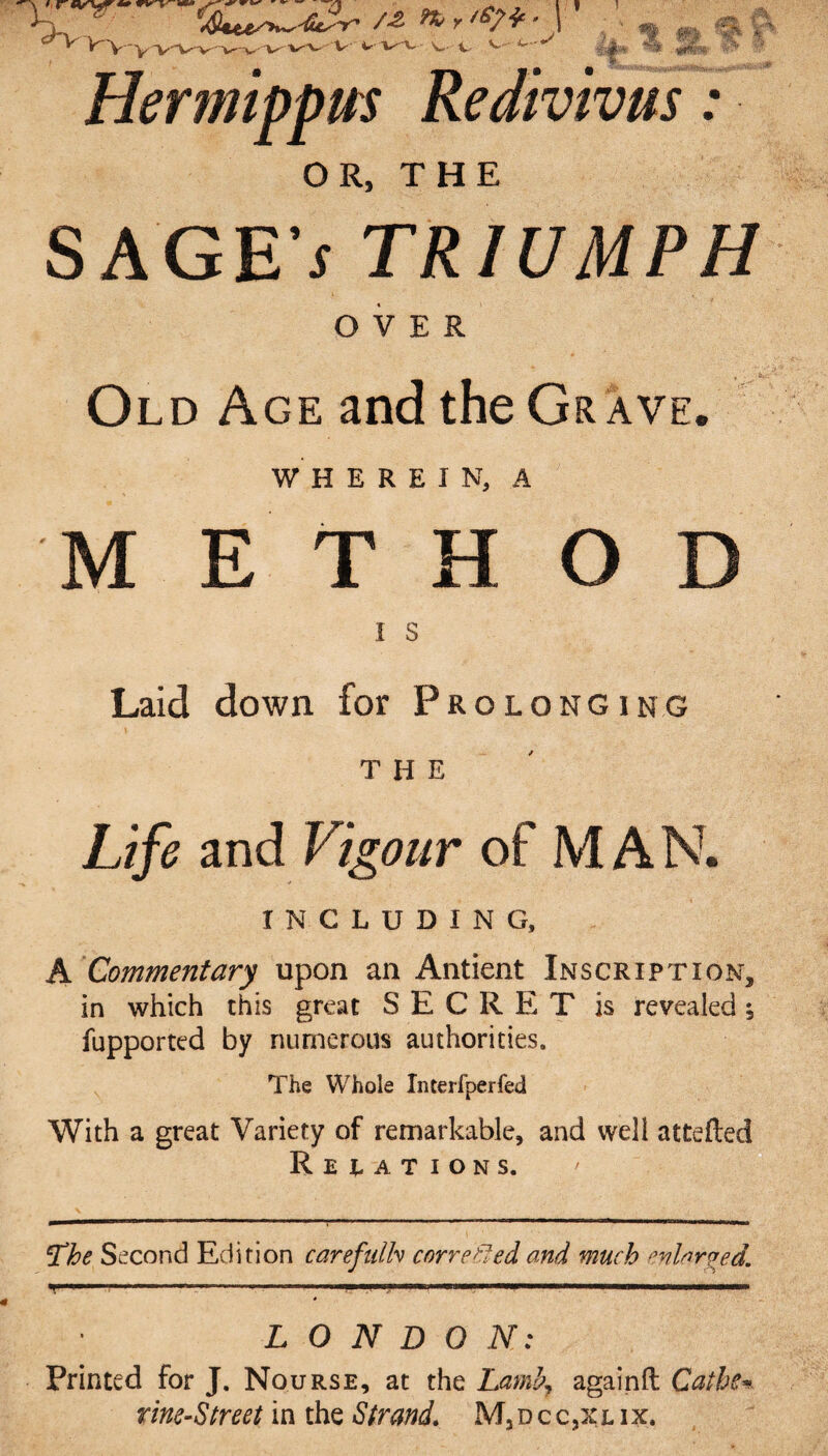 ’ ,r .. * V a r K'V 'VWv v v VVV V VV. V-V ^ ^ 4 **£»• *?■ -• Hermippm Redivivus: OR, THE SAGE * TRIUMPH OVER Old Age and the Grave. WHEREIN, A METHOD I s Laid down for Prolonging THE Life and Vigour of M AN. INCLUDING, A Commentary upon an Antient Inscription, in which this great SECRET is revealed; fupported by numerous authorities. The Whole Interfperfed With a great Variety of remarkable, and well attefled Relations. 5The Second Edition carefalh corrected and much enlarged. LONDON: Printed for J. Nourse, at the Laml>7 againft Caihe* rine-Street in the Strand. M3dcc,xlix.