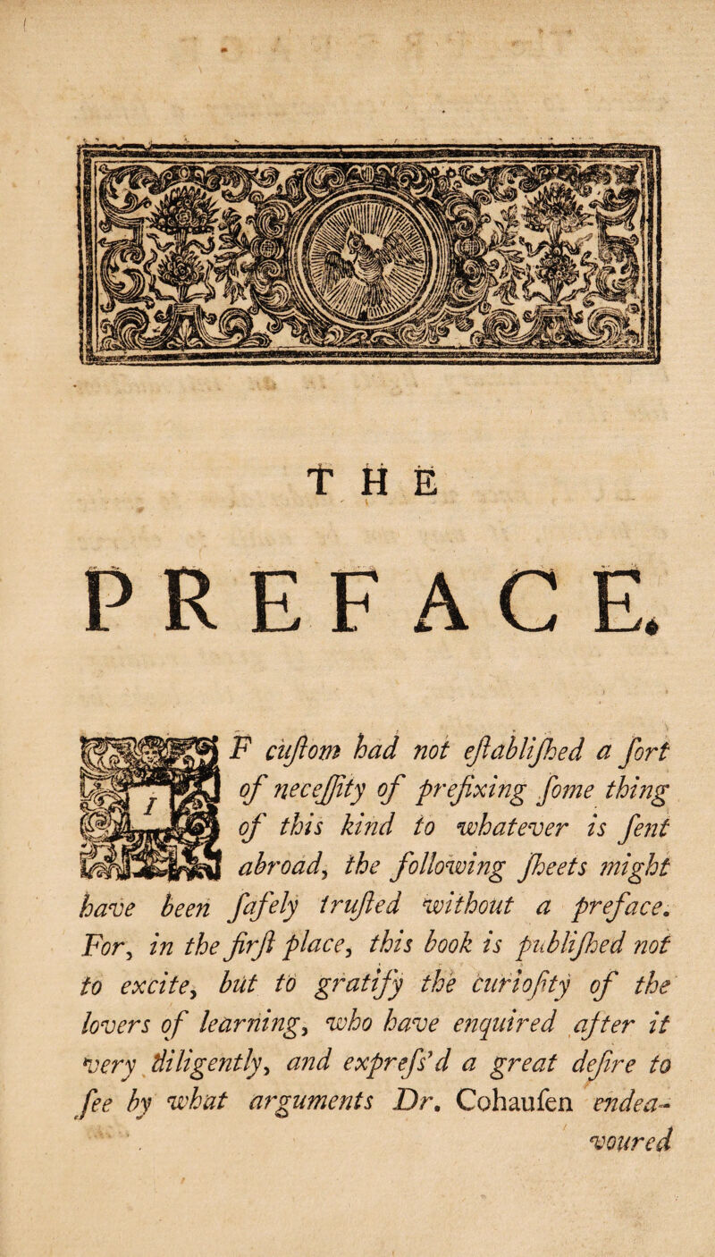 / THE PREFACE. F ciiftom had not ejlablijhed a of necefjity of prefixing fome thing of this kind to whatever , abroad, the following Jheets have been fafify trifled without a preface. For, in the firfi place, this book is piiblifhed not to excite, but to gratify the curio fty of the lovers of learnings who have enquired ajter it very diligently, and exprefs'd a great defre to fee by what arguments Dr, Cohaufen endea¬ voured s fent might