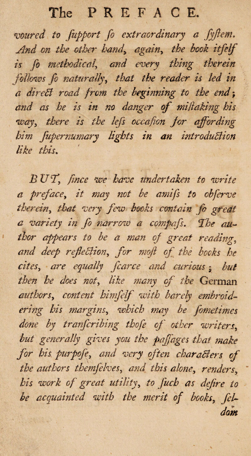 The PRE F A C E. voured to fupport fo extraordinary a fyftem. And on the other hand,\ again, the book itfelf is fo methodical\ and every thing therein follows fo naturally, that the reader is led in a iireB road from the beginning to the end; and as he is in no danger of mi faking his way3 there is the lefs occafwn for affording him jiipernumary lights in an iniroduBion like this. B Ufl [nice we have undertaken to write a preface, it may not be amifs to obferve therein, that very few booh contain fo great a variety in fo narrow a compafs. 5the au¬ thor appears to be a man of great reading, and deep reflection, for mop of the books he cites, are equally fcarce and curious • but then he does not, like many of the German authors, content himfelf with barely embroid¬ ering his margins, which may be fometimes done by tranfcrthing tbofe of other writers but generally gives you the paflages that make for his purpofe, and very often charaBers of the authors themfelves, and this alone, renders, his work of great utility, to fuch as defre to be acquainted with the merit of books, fcU dam