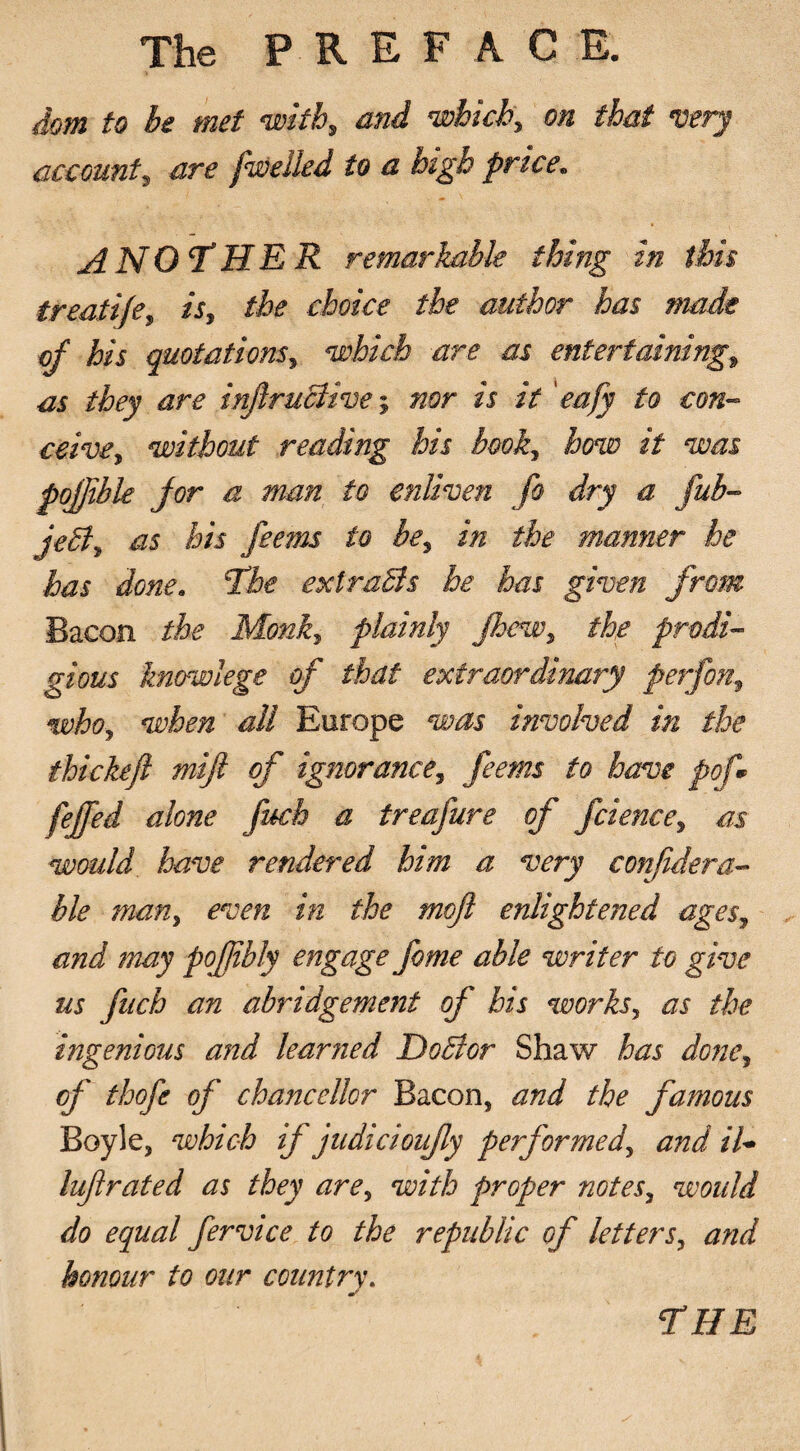 dom to be met with, and which, on that very account, are fwelled to a high price. A NOT* HER remarkable thing in this treati/e, *7, the choice the author has made of his quotations, which are as entertaining, they are infiruBive; is /V ' eafy to con¬ ceive, without reading his book, how it was pojjible for a man to enliven fo dry a fub- jeB, as his fee?ns to be, in the manner he has done. The extraBs he has given from Bacon the Monk, plainly fhew, the prodi¬ gious knowlege of that extraordinary perfon, who, when all Europe was involved in the thickejl mifl of ignorance, feems to have pof* feffed alone fuch a treafure of fcience, as would have rendered him a very confidera- ble man, even in the mojl enlightened ages, and may pofjibly engage fome able writer to give us fuch an abridgement of his works, as the ingenious and learned DoBor Shaw has done, cf thofe of chancellor Bacon, and the famous Boyle, which if judicioufly performed, and il- lujlrated as they are, with proper notes, would do equal fervice to the republic of letters, and honour to our country. THE