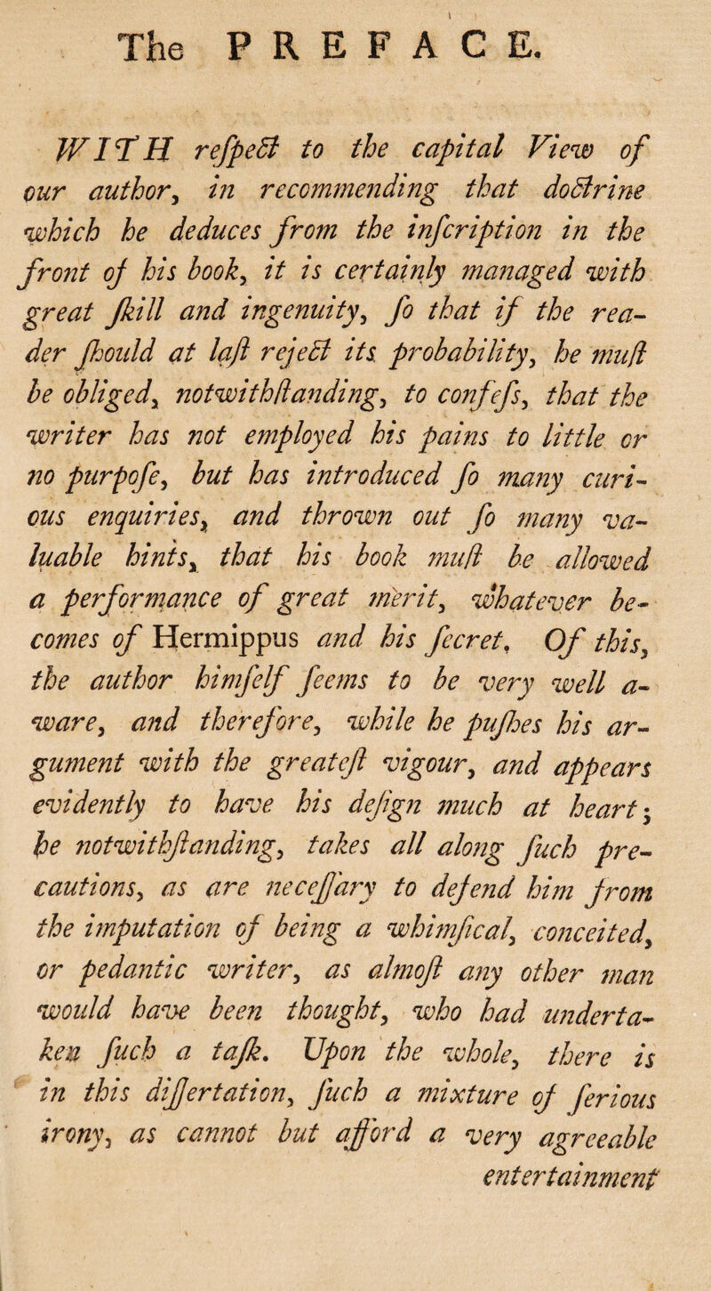 WITH refpeB to the capital View of our author, in recommending that do Brine which he deduces from the infeription in the front of his book, it is certainly managed with great Jkill and ingenuity, fo that if the rea¬ der Jhould at loft rejeB its. probability, he mud be obliged, notwith(landing, to confefs, that the writer has not employed his pains to little or no purpofe, but has introduced fo many curi¬ ous enquiries, and thrown out fo many va¬ luable hintsy that his book muft be allowed a performance of great merit, whatever be¬ comes of Hermippus and his fecret, Of this, the author himfelf feems to be very well a- ware, and therefore, while he pufhes his ar¬ gument with the greatejl vigour, and appears evidently to have his defign much at heart he notwithfanding, takes all along fuch pre¬ cautions, as are necejjdry to defe?id him from the imputation of being a whimfical, conceited, or pedantic writer, as almof any other man would have been thought, who had underta¬ ken fuch a tafk. Upon the whole, there is in this difertation, fuch a mixture of ferious irony, as cannot but afford a very agreeable entertainment