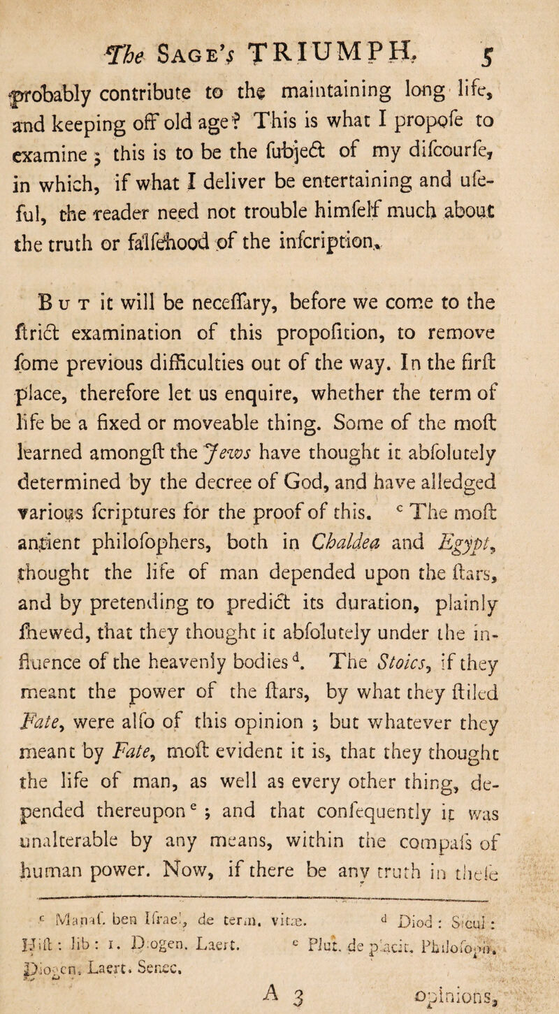 ‘probably contribute to the maintaining long life, and keeping off old age? This is what I propofe to examine ; this is to be the fubjetf: of my difeourfe, in which, if what I deliver be entertaining and ufe- ful, the reader need not trouble himfelf much about the truth or falfehood of the infeription* But it will be necefiary, before we come to the ftrict examination of this propoficion, to remove fome previous difficulties out of the way. In the firft place, therefore let us enquire, whether the term of life be a fixed or moveable thing. Some of the raoft learned amongft the Jews have thought it abfolutely determined by the decree of God, and have al{edged ' ■ various feriptures for the proof of this. c The moft antient philofophers, both in Chaldea and Egypt, thought the life of man depended upon the ftars, and by pretending to predict its duration, plainly fnewed, that they thought it abfolutely under the in¬ fluence of the heavenly bodiesd. The Stoics, if they meant the power of the ftars, by what they (tiled Fate> were alfo of this opinion ; but whatever they meant by Fate, moft evident it is, that they thought the life of man, as well as every other thing, de¬ pended thereupon6; and that confequently it was unalterable by any means, within the com pals of human power. Now, if there be anv truth in thefe r- Manat, ben Ifrae!, de term, vitae. d Diod : Sicul : Idiit: lib : i. D ogen. Laert. e PJu:. de placit. Philofojw. 3>io?cn, Laert. Sense. A 3 opinions.