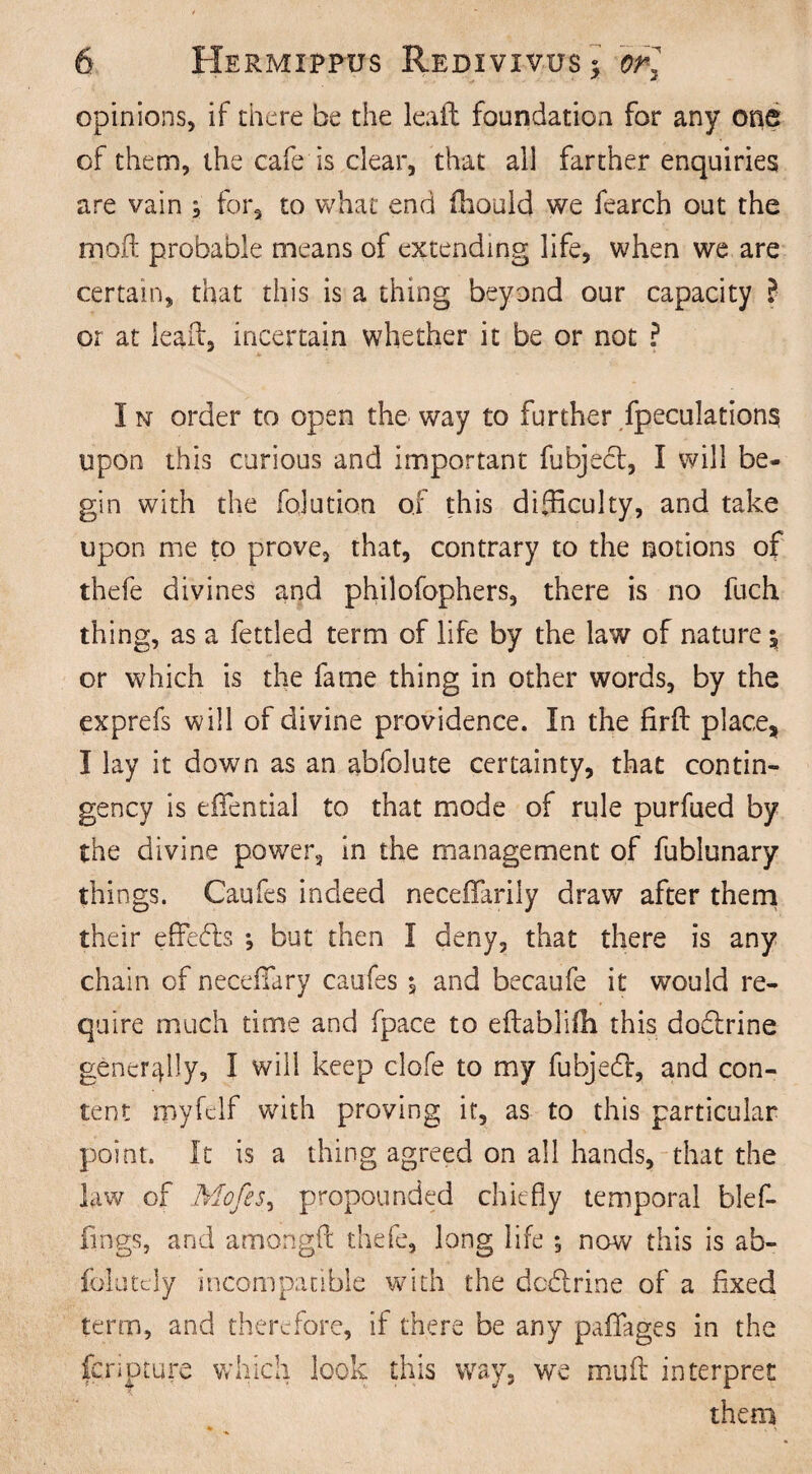 opinions, if there be the leaft foundation for any one of them, the cafe is clear, that all farther enquiries are vain , for, to what end fhould we fearch out the moft probable means of extending life, when we are certain, that this is a thing beyond our capacity l or at lealf, incertain whether it be or not ? I n order to open the way to further fpeculations upon this curious and important fubject, I will be¬ gin with the fojution of this difficulty, and take upon me to prove, that, contrary to the notions of thefe divines and philofophers, there is no fuch thing, as a fettled term of life by the law of nature | or which is the fame thing in other words, by the exprefs will of divine providence. In the firfb place* I lay it down as an abfolute certainty, that contin¬ gency is effiential to that mode of rule purfued by the divine power, in the management of fublunary things. Caufes indeed neceffarily draw after them their effects ; but then I deny, that there is any chain of neceffary caufes ^ and becaufe it would re¬ quire much time and fpace to eftablifh this doblrine generally, I will keep clofe to my fubjebf, and con¬ tent myfelf with proving it, as to this particular point. It is a thing agreed on all hands, that the law of Mofes, propounded chiefly temporal blef- fings, and amongft thefe, long life ; now this is ab- folutcly incompatible with the doblrine of a fixed term, and therefore, if there be any pafiages in the fenpture which look this way, we muft interpret them ♦ . >