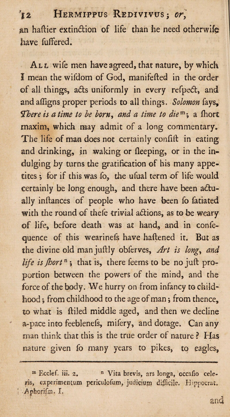 an haftier extinction of life than he need ptherwifp have fuffered. i All wife men have agreed, that nature, by which I mean the wifdom of God, manifefted in the order of all things, aCts uniformly in every refpedt, and andaffigns proper periods to all things. Solomon fays, 5Tbere is a time to be born, and a time to die m *, a fhort maxim, which may admit of a long commentary. The life of man does not certainly confift in eating and drinking, jn waking or deeping, or in the in¬ dulging by turns the gratification of his many appe¬ tites ; for if this was fo, the ufual term of life would certainly be long enough, and there have been actu¬ ally inftances of people who have been fo fatiated with the round of thefe trivial aCiions, as to be weary of life, before death was at hand,, and in confe- quence of this wearinefs have haftened it. But as the divine old man juftly obferves, Art is long, and life is fhortn; that is, there feems to be no juft pro¬ portion between the powers of the mind, and the force of the body. We hurry on from infancy to child¬ hood *, from childhood to the age of man; from thence, to what is ftiled middle aged, and then we decline &-pace into feeblenefs, mifery, and dotage. Can any man think that this is the true order of nature ? Has nature given fo many years to pikes, to eagles. m Ecdef. iii. 2. n Vita brevis, ars longa, occafio cele- fis, experimentum periculofum, judicium difficile. Hippocrat. .Aphorifm. X, and