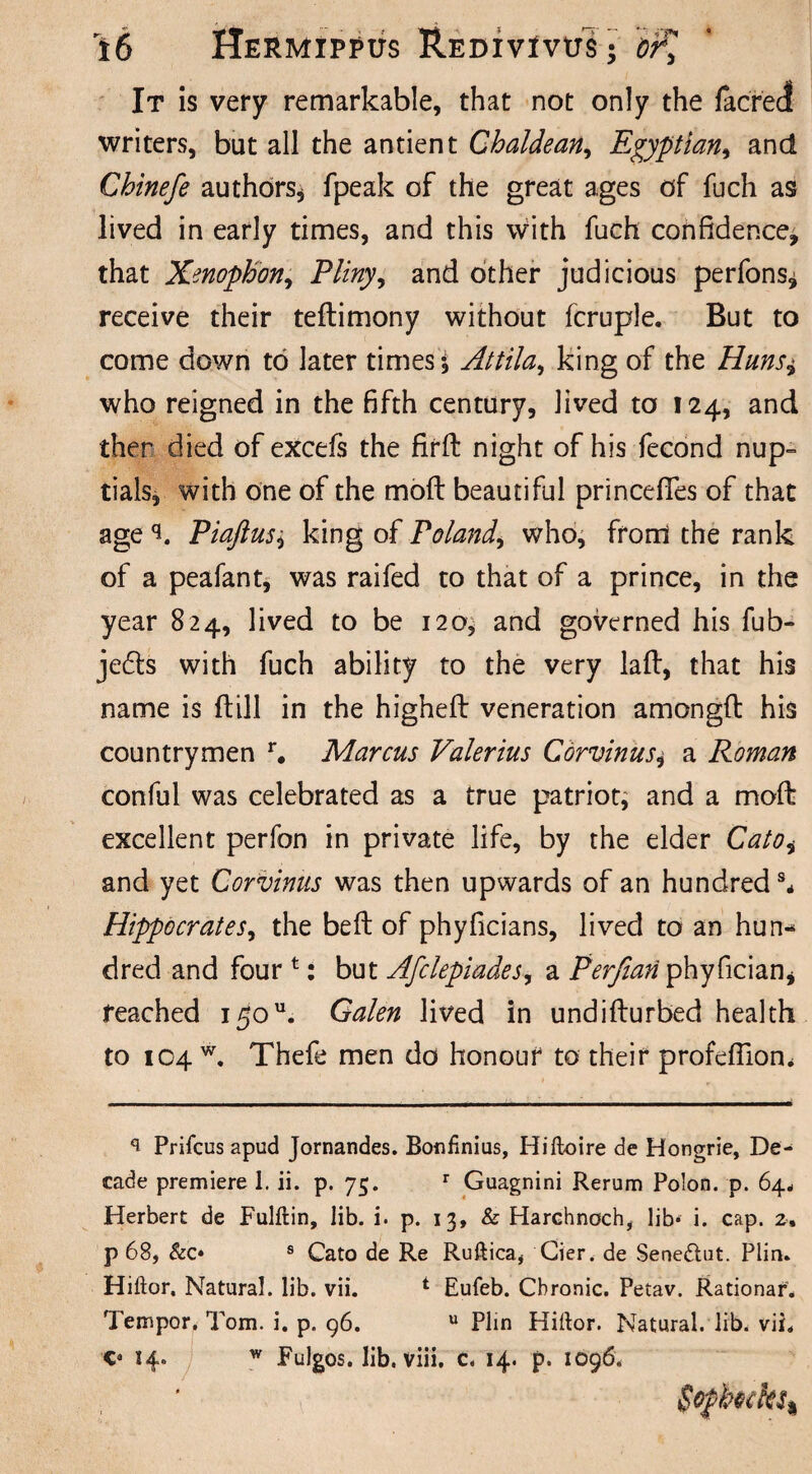 It is very remarkable, that not only the /acred writers, but all the antient Chaldean, Egyptian, and Chinefe authors, fpeak of the great ages of fuch as lived in early times, and this with fuch confidence, that Xenophon, Pliny, and other judicious perfons^ receive their teflimony without fcruple. But to come down to later times i Attila, king of the Huns± who reigned in the fifth century, lived to 124, and ther died of excefs the firft night of his fecond nup¬ tials, with one of the moft beautiful princefTes of that age Piaftus, king of Poland\ who, from the rank of a peafant, was raifed to that of a prince, in the year 824, lived to be 120, and governed his fub- je£ts with fuch ability to the very laft, that his name is ftill in the higheft veneration amongfl his countrymen r. Marcus Valerius Corvinus^ a Roman conful was celebrated as a true patriot, and a moft excellent perfon in private life, by the elder Catoi and yet Corvinus was then upwards of an hundred ** Hippocrates, the beft of phyficians, lived to an hun¬ dred and fourt: but Afclepiades, a Perfian phyfician* reached 150u. Galen lived in undifturbed health to 104 w. Thefe men do honour to their profdliom Prifcus apud Jornandes. Bonfinius, Hiftoire de Hongrie, De¬ cade premiere 1. ii. p. 75. r Guagnini Rerum Polon. p. 64. Herbert de Fulftin, lib. i. p. 13, & Harchnoch, lib* i. cap. 2, p 68, &c* s Cato de Re Ruftica, Cier. de Sene&ut. Plin. Hiftor. Natural, lib. vii. i Eufeb. Chronic. Petav. Rationar. Temper. Tom. i. p. 96. u Plin Hiftor. Natural, lib. vii. 14. w Fulgos. lib. viii. c. 14. p. 1096.