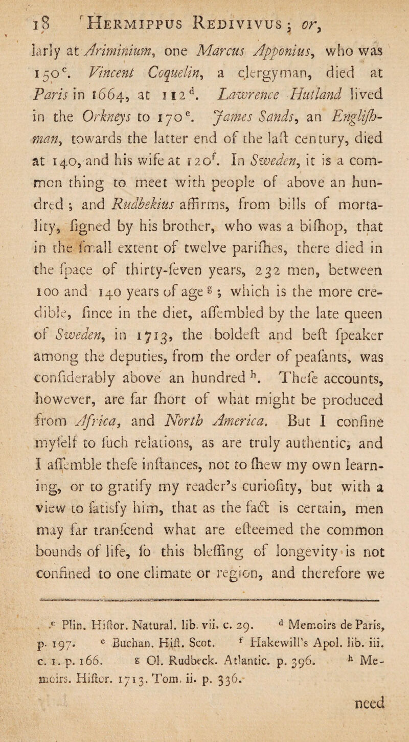 larly at Ariminium, one Marcus Apponius, who was 150°. Vincent Coquelin, a clergyman, died at Paris in 1664, at ?r2d. Lawrence Hut land lived in the Orkneys to 170e. James Sands, an Englijh- man, towards the latter end of the laft century, died at 140, and his wife at 120f. In Sweden, it is a com¬ mon thing to meet with people of above an hun¬ dred ; and Rudbekius affirms, from bills of morta¬ lity, figned by his brother, who was a bifhop, that in the fmall extent of twelve parities, there died in the fpace of thirty-feven years, 232 men, between 100 and 140 years of age g; which is the more cre¬ dible, fince in the diet, aflfembied by the late queen of Sweden, in 1713) the bolded: and bed: fpeaker among the deputies, from the order of peafants> was confiderably above an hundred h. Thefe accounts, however, are far fhort of what might be produced from Africa, and North America. But I confine myfelf to fuch relations, as are truly authentic, and I affemble thefe inftances, not to (hew my own learn¬ ing, or to gratify my reader’s curiofity, but with a view to fatisfy him, that as the laft is certain, men may far tranfcend what are efteemed the common bounds of life, lo this bleffing of longevity is not confined to one climate or region, and therefore we •c Plin. Hiftor. Natural, lib. vii. c. 29. d Memoirs de Paris, р. 197. e Buchan. Hill. Scot. f HakewilPs Apol. lib. iii. с. 1. p. 166. e 01. Rudbeck. Atlantic, p. 396. h Me¬ moirs. Hiftor. 1713. Tom, ii. p. 336. need