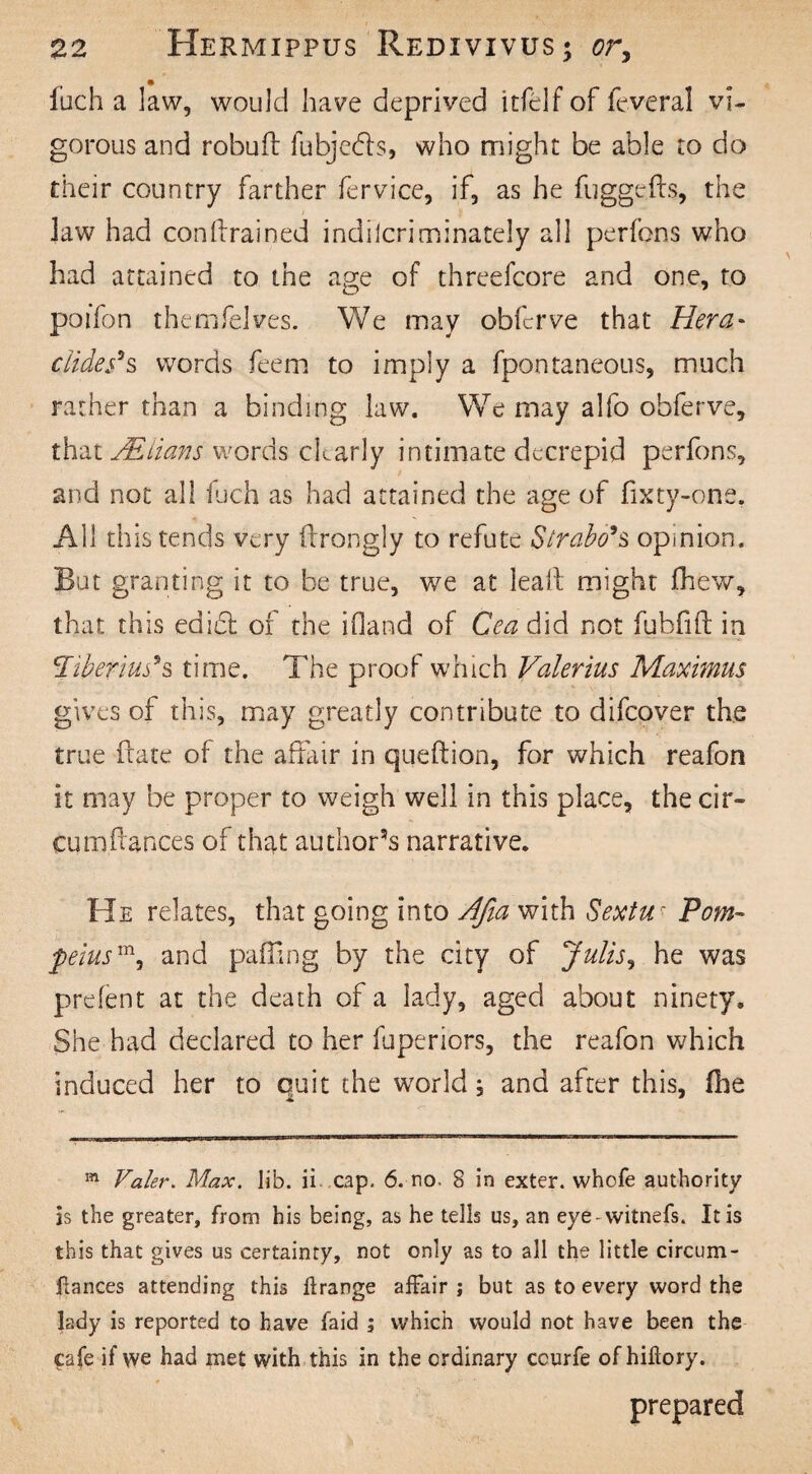 fuch a law, would have deprived itftdf of feveral vi¬ gorous and robufl fubjedls, who might be able to do their country farther fervice, if, as he fuggefts, the Jaw had condrained indflcriminately all perfons who had attained to the age of threefcore and one, to poifon themfelves. We may obfcrve that Hera* elides3s words feem to imply a fpontaneous, much rather than a binding law. We may alfo obferve, that VElians words ckarly intimate decrepid perfons, t and not all fuch as had attained the age of fixty-one. All this tends very drongly to refute Strabo's opinion. But granting it to be true, we at lead might (hew, that this edi£t of the inland of Cea did not fubfid in Tiberius*s time. The proof which Valerius Maximus gives of this, may greatly contribute to difeover the true date of the affair in queftion, for which reafon it may be proper to weigh well in this place, the cir- cumdances of that author’s narrative. He relates, that going into Afia with Sextuc Pom- peiusmi and palling by the city of Julis, he was prefent at the death of a lady, aged about ninety. She had declared to her fuperiors, the reafon which induced her to quit the world; and after this, die m Valer. Max. Jib. ii cap. 6. no. 8 in exter. whofe authority is the greater, from his being, as he tells us, an eye-witnefs. It is this that gives us certainty, not only as to all the little circum- Pances attending this ilrange affair ; but as to every word the lady is reported to have laid ; which would not have been the cafe if we had met with this in the ordinary ccurfe of hiftory. prepared