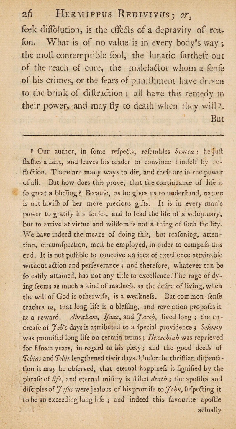 feek diflolution, is the effedls of a depravity of rea- fon. What is of no value is in every body’s way ; the mod contemptible fool, the lunatic fartheft out of the reach of cure, the malefactor whom a fenfe oi his crimes, or the fears of punifoment have driven to the brink of d id radii on ; all have this remedy in their power, and may fly to death when they will p. But r Our author, in fome refpedts, referobles Seneca ; he‘juft flafhes a hint, and leaves his reader to convince himfelf by re¬ flexion. There are many ways to die, and thefe are in the power of all. But how does this prove, that the continuance of life is fo great a bleffing? Becaufe, as he gives us to underhand, nature is not lavifh of her more precious gifts. It is in every man’s power to gratify his fenfes, and fo lead the life of a voluptuary, but to arrive at virtue and vvifdom is not a thing of fuch facility. We have indeed the means of doing this, but reafoning, atten¬ tion, circumfpedlion, muft be employed, in order to compafs this end. It is not poffible to conceive an idea of excellence attainable without aXion and perfeverance ; and therefore, whatever can be fo eafily attained, has not any title to excellence.The rage of dy¬ ing feems as much a kind of madnefs, as the deiire of living, when the will of God is otherwife, is a weaknefs. But common-fenfe teaches us, that long life is a bleffing, and revelation propofes it as a reward. Abraham, lfaac, and Jacob, lived long ; the en- creafe of Job's days is attributed to a fpecial providence ; Solomon was promifed long life on certain terms j Hezechiab was reprieved for fifteen years, in regard to his piety; and the good deeds of Tobias and f‘obit lengthened their days. Under the chriftian difpenfa- tion it may be obferved, that eternal happinefs is fignified by the phrafe of life, and eternal mifery is itiled death ; the apoflles and difciples of J efus were jealous of hispromife to John, fufpeXing it to be an exceeding long life ; and indeed this favourite apoftle aXually