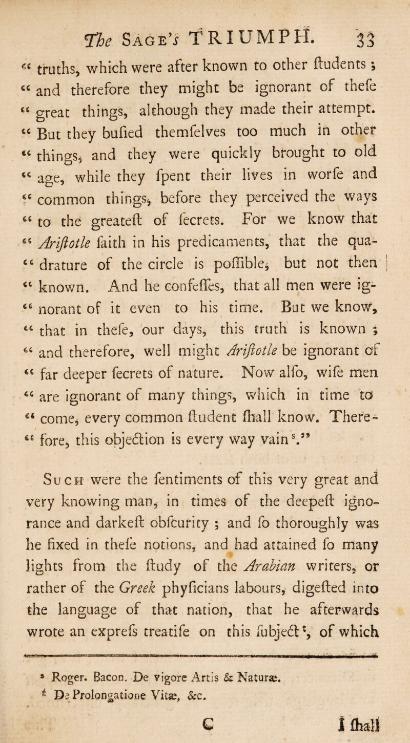 « truths, which were after known to other ftudents; « and therefore they might be ignorant of thefe « great things, although they made their attempt. “ But they bufied themfelves too much in other “ things* * and they were quickly brought to old « age, while they fpent their lives in worfe and “ common things* before they perceived the ways « to the greateft of fecrets. For we know that cc Ariftotle faith in his predicaments, that the qua- <c drature of the circle is poffible* but not then “ known. And he con fe fifes, that all men were ig- <c norant of it even to his time. But we know, £C that in thefe, our days, this truth is known ; and therefore, well might Arifiotle be ignorant of “ far deeper fecrets of nature. Now alfo, wife men “ are ignorant of many things, which in time to “ come, every common ftudent fhall know. There- fore, this objection is every way vain5.35 Such were the fentiments of this very great and very knowing man, in times of the deeped igno¬ rance and darkeft obfcurity ; and fo thoroughly was he fixed in thefe notions, and had attained fo many lights from the ftudy of the Arabian writers, or rather of the Greek phyficians labours, digefted into the language of that nation, that he afterwards wrote an exprefs treatife on this fubjedt1, of which 8 Roger. Bacon. De vigors Artis & Nature. * Ds Prolongations Vitse, &c. Q I fhall