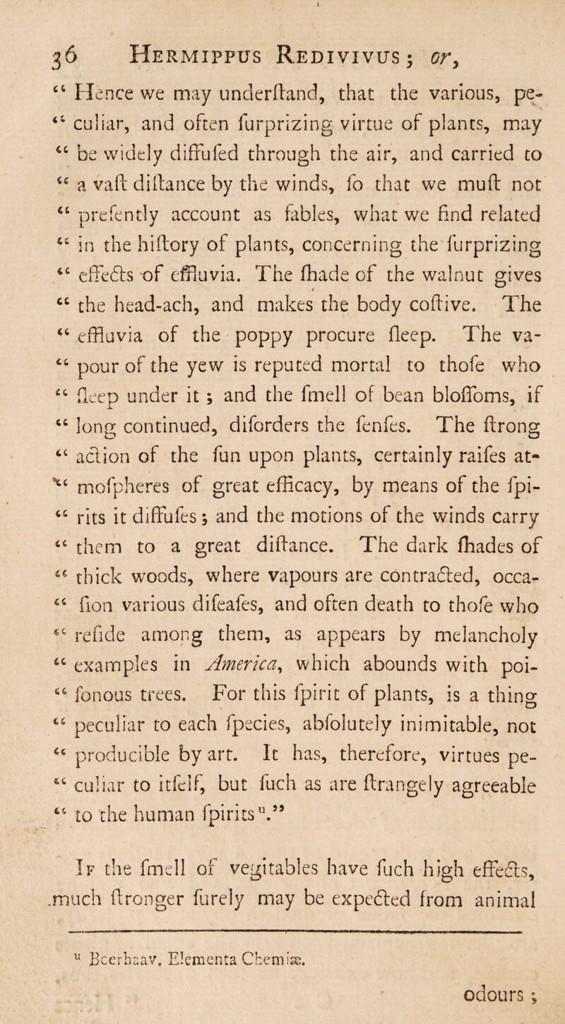 44 Hence we may underdand, that the various, pe~ 41 culiar, and often furprizing virtue of plants, may 44 be widely diffufed through the air, and carried to cc a vad didance by the winds, fo that we mud not 44 prefently account as fables, what we find related 44 in the hidory of plants, concerning the furprizing 44 effects of effluvia. The fhade of the walnut gives • 44 the head-ach, and makes the body codive. The 44 effluvia of the poppy procure deep. The va- 44 pour of the yew is reputed mortal to thofe who 44 deep under it ; and the fmell of bean bloffloms, if 44 long continued, diforders the fenfes. The drong 44 action of the fun upon plants, certainly raifes at- *£ mofpheres of great efficacy, by means of the dpi- 44 rits it diffufes; and the motions of the winds carry 44 them to a great didance. The dark fhades of 44 thick woods, where vapours are contracted, occa- 44 fion various difeafes, and often death to thofe who 44 re fide among them, as appears by melancholy 44 examples in America, which abounds with poi- 44 fonous trees. For this fpirit of plants, is a thing 44 peculiar to each fpecies, abfolutely inimitable, not 46 producible by art. It has, therefore, virtues pe- 64 culiar to itfelf, but fuch as are drangely agreeable 44 to the human fpiritsV5 If the fmell of vegitables have fuch high effects, .much dronger furely may be expected from animal u Bcerhaav, Elementa Chemise. odours;