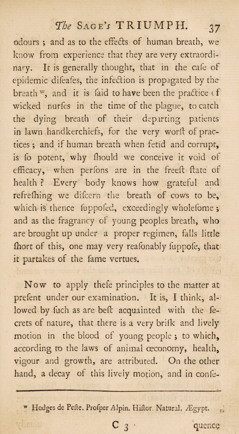 odours ; and as to the effe&s of human breath, vve know from experience that they are very extraordi¬ nary. It is generally thought, that in the cafe of epidemic difeafes, the infedlion is propagated by the breath w, and it is fa id to have been the pradlice t f wicked nurfes in the time of the plague, to catch the dying breath of their departing patients in lawn handkerchiefs, for the very word: of prac¬ tices ; and if human breath when fetid and corrupt, is fo potent, why fhould we conceive it void of efficacy, when perfons are in the freed (late of health ? Every body knows how grateful and refrefhing we difcern the breath of cows to be, which is thence fuppofed, exceedingly wholefome ; and as the fragrancy of young peoples breath, who are brought up under a proper regimen, falls little fhort of this, one may very reafonably fuppofe, that it partakes of the fame vertues. Now to apply thefe principles to the matter at prefent under our examination. It is, I think, al¬ lowed by fuch as are bed acquainted with the fe- crets of nature, that there is a very brifk and lively motion in the blood of young people ; to which, according to the laws of animal oeconomy, health, vigour and growth, are attributed. On the other hand, a decay of this lively motion, and in confe- w Hodges de Pefte. Profper Alpin. HHor. Natural. /Egypt, g C 3 * quence