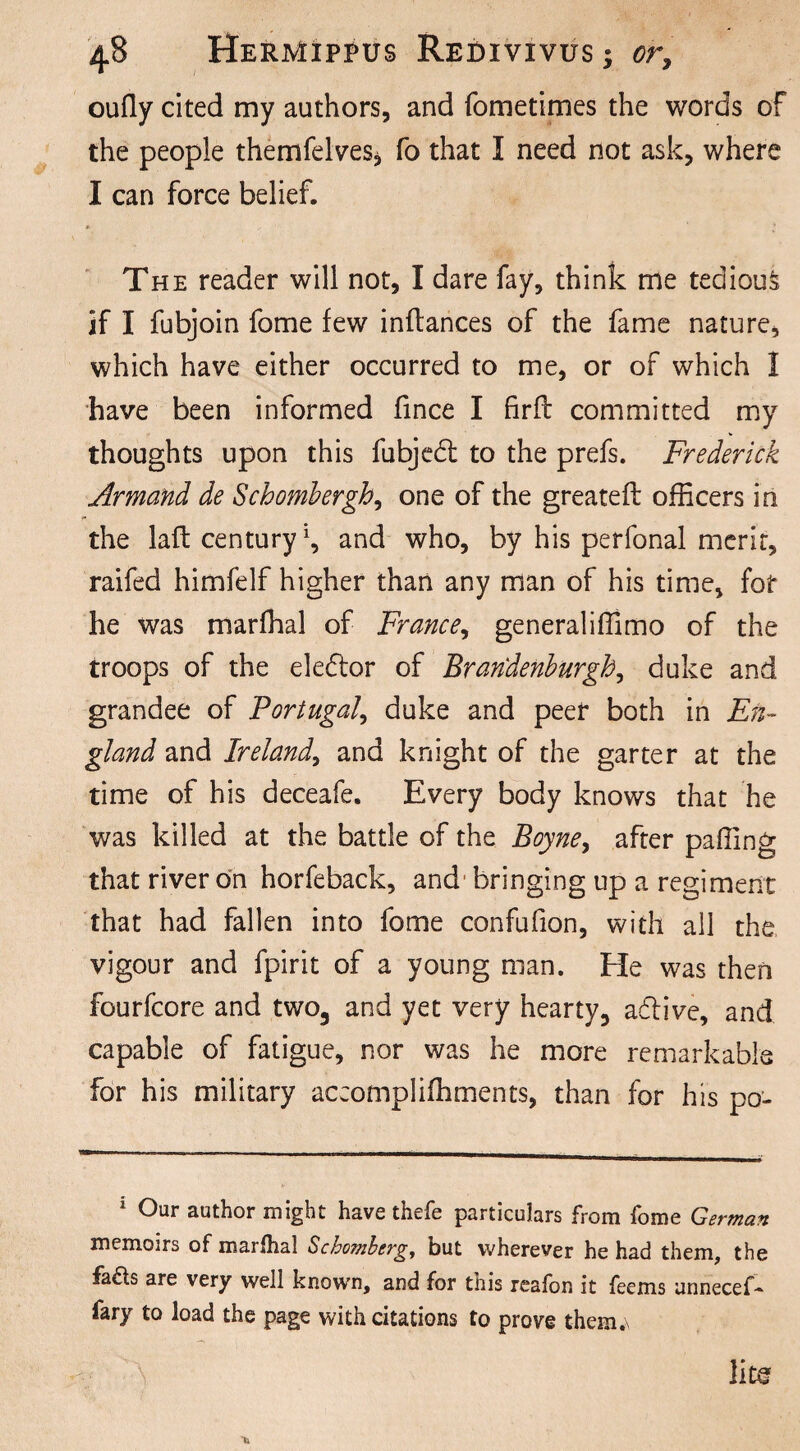 oufly cited my authors, and fometimes the words of the people themfelveSj fo that I need not ask, where I can force belief. The reader will not, I dare fay, think me tedious if I fubjoin fome few inftances of the fame nature, which have either occurred to me, or of which I have been informed fince I firfl committed my thoughts upon this fubjedt to the prefs. Frederick Armand de Schombergh, one of the greateft officers in the laft century \ and who, by his perfonal merit, raifed himfelf higher than any man of his time, for he was marffial of France, generaliffimo of the troops of the eledtor of Brandenburg!, duke and grandee of Portugal, duke and peer both in En¬ gland and Ireland, and knight of the garter at the time of his deceafe. Every body knows that he was killed at the battle of the Boyne, after paffing that river on horfeback, and bringing up a regiment that had fallen into fome confufion, with all the vigour and fpirit of a young man. He was then fourfcore and two, and yet very hearty, adiive, and capable of fatigue, nor was he more remarkable for his military accomplifhments, than for his po- 1 Our author might have thefe particulars from fome German memoirs of marflial Schomberg, but wherever he had them, the fa£ts are very well known, and for tiiis reafon it feems unnecef- fary to load the page with citations to prove them.\