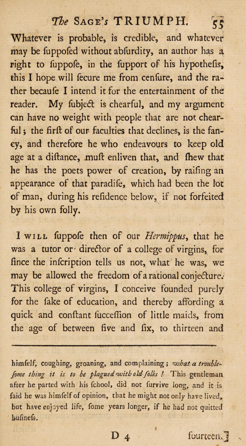 Whatever is probable, is credible, and whatever may be fuppofed without abfurdity, an author has a right to iuppofe, in the fupport of his hypothefis, this I hope will fecure me from cenfure, and the ra¬ ther becaufe I intend it for the entertainment of the reader. My fubjedt is chearful, and my argument can have no weight with people that are not chear¬ ful ; the firft of our faculties that declines, is the fan¬ cy, and therefore he who endeavours to keep old age at a diftance, muft enliven that, and fhew that he has the poets power of creation, by railing an appearance of that paradife, which had been the lot of man, during his refidence below, if not forfeited by his own folly. I will fuppofe then of our Hermippus, that he was a tutor or- diredfor of a college of virgins, for lince the infcription tells us not, what he was, we may be allowed the freedom of a rational conjedture.' This college of virgins, I conceive founded purely for the fake of education, and thereby affording a quick and conftant fucceffion of little maids, from the age of between five and fix, to thirteen and ... . !■■■ I I.. ■ ■■■ IMII r ■■■■ .1 ■!■■■■ ■ ■ ■ I. . ... L himfelf, coughing, groaning, and complaining; what.a trouble- fame thing it is to he plagued with old folks ! This gentleman after he parted with his fchool, did not furvive long, and it is faid he was himfelf of opinion, that he might not only have lived, but have enjoyed life, fome years longer, if he had not quitted bufinefs. D 4 fourteen.! ' JSt