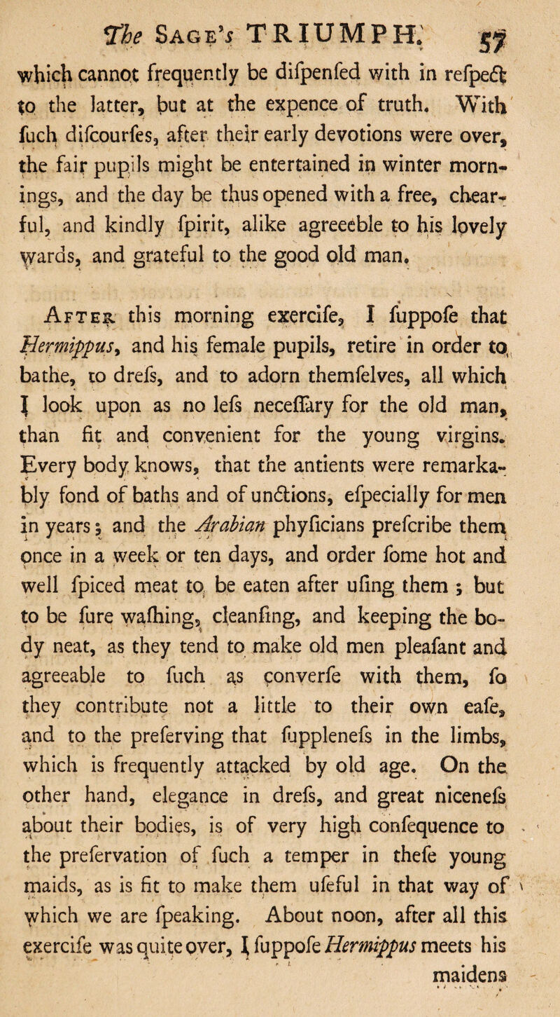 which cannot frequently be difpenfed with in refpeft to the latter, but at the expence of truth. With fuch difcourfes, after their early devotions were over, the fair pupils might be entertained in winter morn¬ ings, and the day he thus opened with a free, chear- ful, and kindly fpirit, alike agreeeble to his lovely wards, and grateful to the good old man, i \ _ ■* After this morning exercife, I fuppofe that EermippuSy and his female pupils, retire in order to, bathe, to drefs, and to adorn themfelves, all which | look upon as no lefs necefiary for the old man, than fit and convenient for the young virgins. Every body knows, that the antients were remarka¬ bly fond of baths and of un&ions, efpecially for men in years \ and the Arabian phyficians prefcribe thern pnce in a week or ten days, and order fome hot and well fpiced meat to be eaten after ufing them ; but to be fure wafhing, cleanfing, and keeping the bo¬ dy neat, as they tend to make old men pleafant and agreeable to fuch as converfe with them, fo they contribute not a little to their own eafe, and to the preferving that fupplenefs in the limbs, which is frequently attacked by old age. On the other hand, elegance in drefs, and great nicenefs about their bodies, is of very high confequence to the prefervation of fuch a temper in thefe young maids, as is fit to make them ufeful in that way of which we are fpeaking. About noon, after all this exercife was quite over, \fappofcHermippus meets his maidens