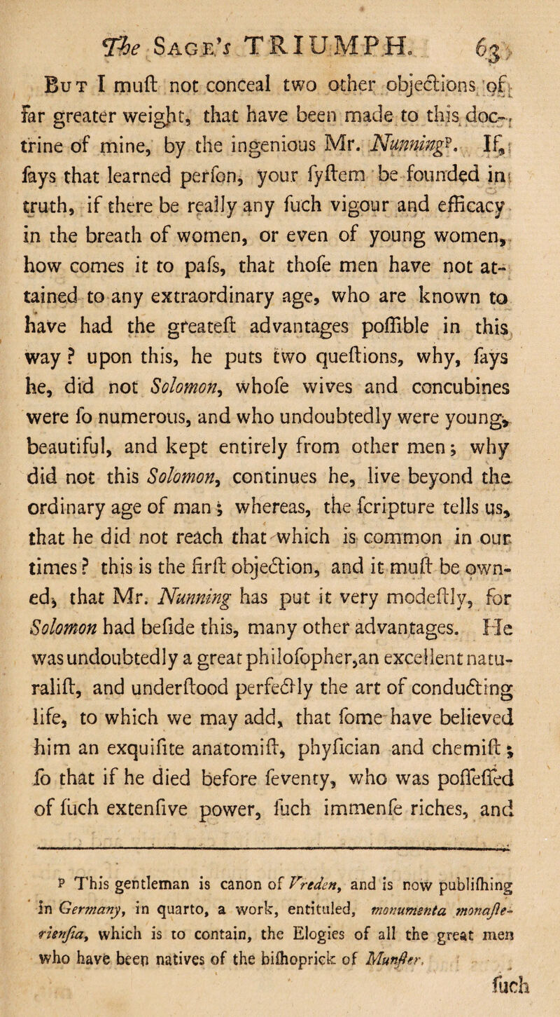 But I mud not conceal two other objections’of far greater weight, that have been made to this doc-, trine of mine, by the ingenious Mr. Nunningp. If, fays that learned perfon, your fydem be founded ini truth, if there be really any fuch vigour and efficacy in the breath of women, or even of young women, how comes it to pafs, that thofe men have not at¬ tained to any extraordinary age, who are known to have had the greated advantages poffible in this way ? upon this, he puts two quedions, why, fays he, did not Solomon, whofe wives and concubines were fo numerous, and who undoubtedly were young, beautiful, and kept entirely from other men; why did not this Solomon, continues he, live beyond the. ordinary age of man; whereas, the fcripture tells us, that he did not reach that which is common in our. times ? this is the firft objection, and it mud be own¬ ed* that Mr. Nunning has put it very modedly, for Solomon had befide this, many other advantages. He was undoubtedly a great philofopher,an excellent natu- ralid, and underdood perfectly the art of conducting life, to which we may add, that fome have believed him an exquifite anatomid, phyfician and chemid % fo that if he died before feventy, who was poffeded of fuch extenfive power, fuch immenfe riches, and P This gentleman is canon of V'reden, and is now publifhing in Germany, in quarto, a work, entituled, monumenta mnafie- rienfia, which is to contain, the Elogies of all the great men who havfe been natives of the biflioprick of Munfter, fuch