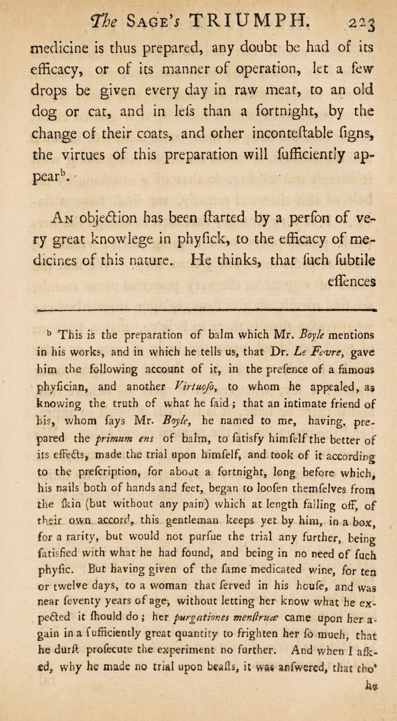 medicine is thus prepared, any doubt be had of its efficacy, or of its manner of operation, let a few drops be given every day in raw meat, to an old dog or cat, and in lefs than a fortnight, by the change of their coats, and other inconteftable figns, the virtues of this preparation will lufficientiy ap¬ pear15. ' An obje&ion has been flarted by a perfon of ve¬ ry great know lege in phyfick, to the efficacy of me¬ dicines of this nature. He thinks, that fuch fubtile effences b This is the preparation of balm which Mr. Boyle mentions in his works, and in which he tells us, that Dr. Le Fe<vrey gave him the following account of it, in the prefence of a famous phyfician, and another Virtuofo, to whom he appealed, as knowing the truth of what he faid ; that an intimate friend of his, whom fays Mr. Boyle, he named to me, having, pre¬ pared the primum ens of balm, to fatisfy himfelf the better of its effects, made the trial upon himfelf, and took of it according to the prefcriptioo, for about a fortnight, long before which, his nails both of hands and feet, began to loofen themfelves from the fkin (but without any pain) which at length falling off, of their own accord, this gentleman keeps yet by him, in a box, for a rarity, but would not purfue the trial any further, being fatisfied with what he had found, and being in no need of fuch phyfic. But having given of the fame'medicated wine, for ten or twelve days, to a woman that ferved in his houfe, and was near feventy years of age, without letting her know what he ex¬ pelled it fllould do; her pur gat ion es menftrua came upon her a- gain in a f efficiently great quantity to frighten her fo much, that he durft profecute the experiment no further. And when I afk> gd, why he made no trial upon bwfls, it was anfwered, that tho* he.