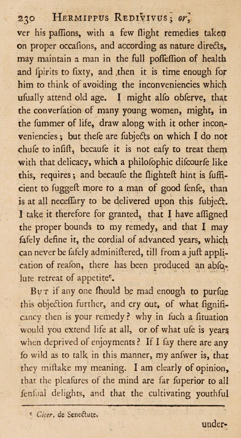 ver his paflions, with a few flight remedies taker* on proper occafions, and according as nature diredts,, may maintain a man in the full poffeflion of health and fpirits to fixty, and vthen it is time enough for him to think of avoiding the inconveniencies which ufually attend old age. I might alfo obferve, that the converfation of many young women, might, in the fummer of life, draw along with it other incon¬ veniencies •, but thefe are fubjefts on which I do not chufe to infid, becaufe it is not eafy to treat them with that delicacy, which a philofophic difcourfe like this, requires; and becaufe the flighted hint is fuffi- cient to fugged more to a man of good fenfe, than is at all necefiary to be delivered upon this fubjedl. I take it therefore for granted, that I have affigned the proper bounds to my remedy, and that I may fafely define it, the cordial of advanced years, which can never be fafely adminidered, till from a jud appli¬ cation of reafon, there has been produced an abfo- lute retreat of appetitee. But if any one fhould be mad enough to purfue this objection further, and cry out, of what fignifi- cancy then is your remedy ? why in fuch a fituation would you extend life at all, or of what ufe is years when deprived of enjoyments ?. If I fay there are any fo wild as to talk in this manner, my anfwer is, that they midake my meaning. I am clearly of opinion, that the pleafures of the mind are far fuperior to all fenfual delights, and that the cultivating youthful c Cka\ de Sene&ute. under-