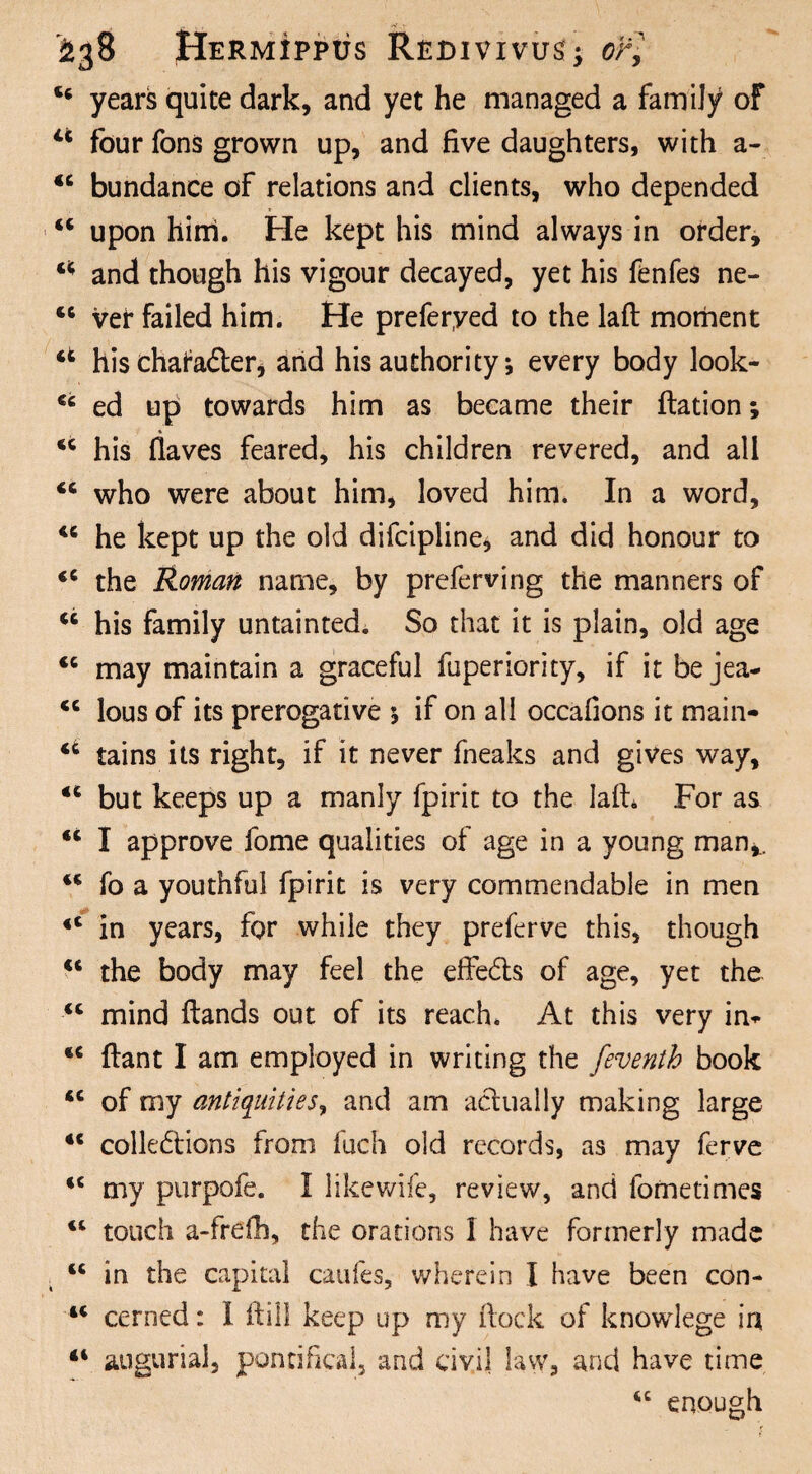 <6 years quite dark, and yet he managed a family of u four fons grown up, and five daughters, with a- <c bundance of relations and clients, who depended “ upon him. Fie kept his mind always in order, a and though his vigour decayed, yet his fenfes ne- 46 vei* failed him. He preferyed to the laft moment u his chafa&er, and his authority; every body look- cc ed up towards him as became their ftation; 44 his flaves feared, his children revered, and all 44 who were about him, loved him. In a word, 44 he kept up the old difcipline, and did honour to 44 the Roman name, by preferving the manners of 46 his family untainted. So that it is plain, old age 44 may maintain a graceful fuperiority, if it be jea- <c lous of its prerogative $ if on all occafions it main- 44 tains its right, if it never fneaks and gives way, 44 but keeps up a manly fpirit to the lafh For as 44 I approve fome qualities of age in a young man*.. 44 fo a youthful fpirit is very commendable in men 44 in years, for while they preferve this, though 44 the body may feel the eflfe&s of age, yet the 44 mind Hands out of its reach. At this very in* 44 ftant I am employed in writing the feventh book 44 of my antiquities, and am actually making large 44 colle&ions from fuch old records, as may ferve 44 my purpofe. I likewife, review, and fometimes 44 touch a-frefh, the orations 1 have formerly made 44 in the capital caufes, wherein I have been con- 44 cerned: I Hill keep up my Hock of knowlege in 11 augurial, pontifical, and civil law, and have time 44 enough