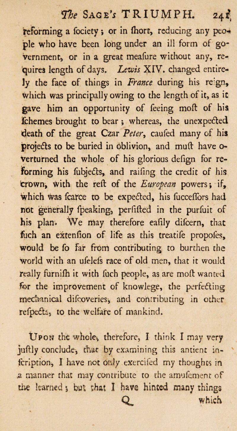 reforming a fociety; or in fhort, reducing any peo* pie who have been long under an ill form of go¬ vernment* or in a great meafure without any, re¬ quires length of days. Lewis XIV. changed entire¬ ly the Face of things in France during his reign* which was principally owing to the length of it, as it gave him an opportunity of feeing moft of his Ichemes brought to bear ; whereas, the unexpected death of the great Czar Peter, caufed many of his projects to be buried in oblivion, and mud have o- Verturned the whole of his glorious defign for re¬ forming his fubjeCts, and raifmg the credit of his trown, with the reft of the European powers; if. Which was fcairce to be expected, his fucceftors had not generally fpeaking* perfifted in the purfuit of his plan* We may therefore eafily difcern, that fuch an extenfion of life as this treadle propofes, would be fo faf from contributing to burthen the world with an ufelefs race of old men, that it would really furnifh it with fuch people, as are moft wanted for the improvement of knowlege, the perfecting mechanical difcoveries; and contributing in other refpeCh, to the welfare of mankind. Upon the whole* therefore, I think I may very juftly conclude, that by examining this antient in- fcription, I have not only .exercifed my thoughts in & manner that may contribute to the amufement of tlie learned; but that I have hinted many things which