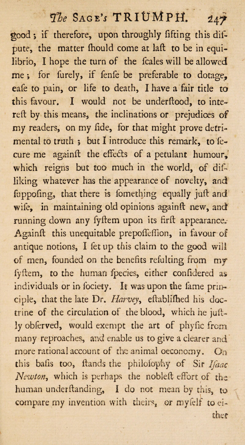 good; if therefore, upon throughly fifting this dif- pute, the matter (hould come at laft to be in equi- librio, I hope the turn of the fcales will be allowed me *, for furely, if fenfe be preferable to dotage, eafe to pain, or life to death, I have a fair title to this favour. I would not be underftood, to inte- reft by this means, the inclinations or prejudices of my readers, on my fide, for that might prove detri¬ mental to truth $ but 1 introduce this remark, to fe- cure me againft the effedts of a petulant humour, which reigns but too much in the world, of diff liking whatever has the appearance of novelty, and fuppofing, that there is fomething equally juft and wife, in maintaining old opinions againft new, and running down any fyftem upon its firft appearance.- Againft this unequitable prepofteffion, in favour of antique notions, I fet up this claim to the good will of men, founded on the benefits refulting from my fyftem, to the human fpecies, either confidered as individuals or in fociety. It was upon the fame prin¬ ciple, that the late Dr. Harvey, eftablifhed his doc¬ trine of the circulation of the blood, which he juft- ]y obferved, would exempt the art of phyfic from many reproaches, and enable us to give a clearer and more rational account of die animal oeconomy. On this bafis too, ftands the philofophy of Sir Ifaac Newton, which is perhaps the nobleft effort of the human underftanding, I do not mean by this, to compare my invention with theirs, or myfelf to ei-