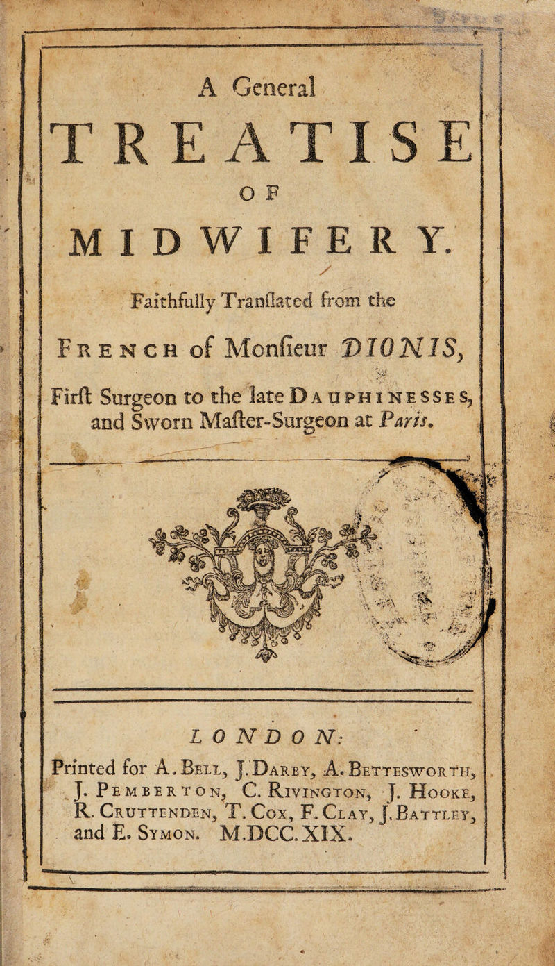 A General TREATISE O F MIDWIFERY. Faithfully Tranflated from the French of Monfieur D10N1S Firft Surgeon to the late Da uphi hesses^ and Sworn Mailer-Surgeon at Paris. Printed for A, Bell., J, Darby, A. Bettesworth, J. Pemberton, C. Rivington, [. Hooke, R. Cruttenden, T, Cox, F. Clay, J.Battley, . and E. Symon. M.DCCXIX. LONDON;