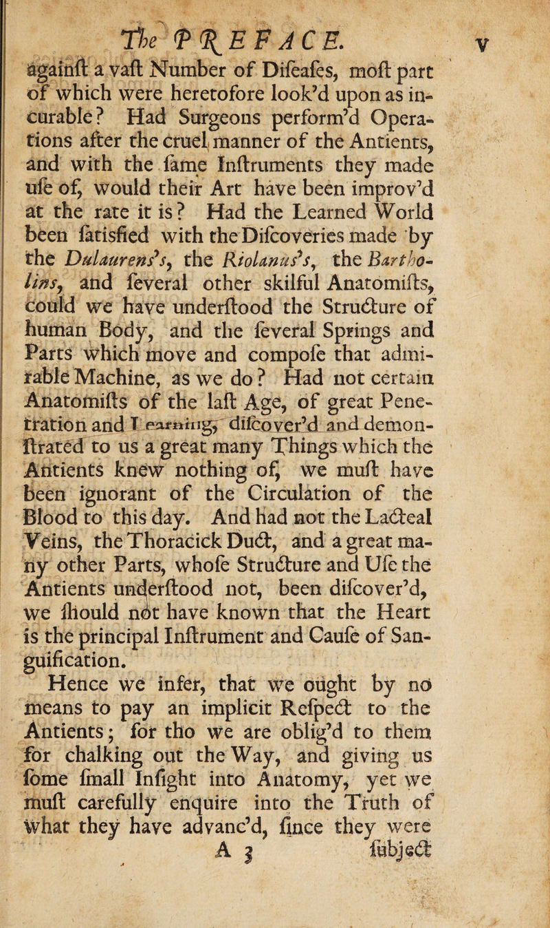 againft a vaft Number of Difeafes, moft part of which were heretofore look’d upon as in¬ curable? Had Surgeons perform’d Opera¬ tions after the cruel manner of the Antients, and with the lame Xnftruments they made ufe would their Art have been improv’d at the rate it is? Had the Learned World been fatisfied with the Difcoveries made by the DulaurensJSy the RtoUnus*s, the Bartho- lwsr and feveral other skilful Anatomifts, could we have underftood the Structure of human Body, and the feveral Springs and Parts which move and compofe that admi¬ rable Machine, as we do ? Had not certain Anatomifts of the laft Age, of great Pene¬ tration and T earning, difeover’d and demon- Itrated to us a great many Things which the Aiitients knew nothing of, we mull have been ignorant of the Circulation of the Blood to this day. And Had not the Lacteal Veins, the Thoracick Du6t, and a great ma¬ ny other Parts, whofe Structure and Ufe the Antients underftood not, been difeover’d, we iliould ndt have known that the Heart is the principal Inftrument and Caufe of San¬ guification. Hence we infer, that we ought by no means to pay an implicit Refpedt to the Antients; for tho we are oblig’d to them for chalking out the Way, and giving us feme Imall Infight into Anatomy, yet we mull carefully enquire into the Truth of what they have advanc’d, finee they were A | fubjedt