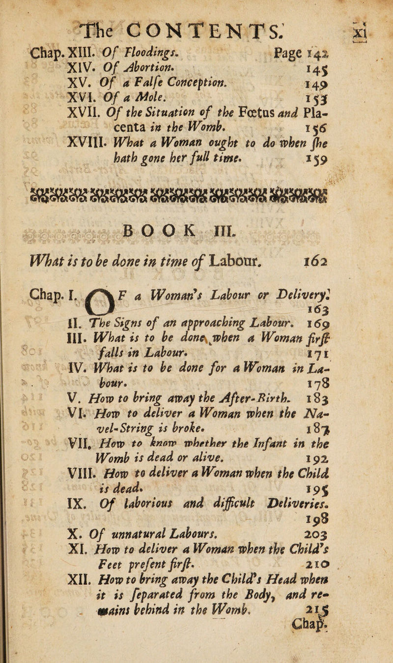 Chap. XIII. Of Floodings. Page 142 XIV. Of abortion* 145 XV. Of a Falfe Conception. 149 XVI. Of a Mole. 153 XVII. Of the Situation of the Foetus and Pla¬ centa in the Womb. 156 XVIII. What a Woman ought to do when fhe hath gone her full time. 159 BOOK III. What is to be done in time of Labour, 162 Chap. I. F a Woman's Labour or Deliveryl U 163 II. The Signs of an approaching Labour* 169 III. What is to be done\when a Woman fir ft falls in Labour• 171 IV. What is to be done for a Woman in La¬ bour* 178 V. How to bring away the After*Birth. 183 VI. How to deliver a Woman when the Na¬ vel-String is broke• 18^ VI I* How to know what her the Infant in the Womb is dead or alive. 192 VIII. How to deliver a Woman when the Child is dead* 19 J IX. Of laborious and difficult Deliveries• 198 X. Of unnatural Labours, 203 XI. How to deliver a Woman when the Child's Feet prefentfirft. 2x0 XII. How to bring away the Child's Head whets it is feparated from the Bodyy and re- mains behind in the Womb. 215