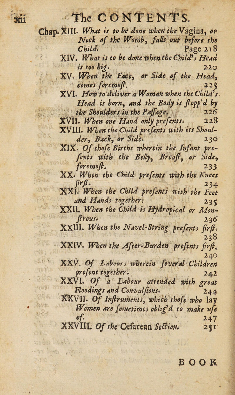 Chap.XlIl. What is to H done when the Vagina, or Neck of the Womb7 falls out before the Child. Page 218 XIV. What is to be done when the Child*s Head is too big. 22o XV- When the Face, or Side of the Head7 comes fdreptoffi* 22 $ XVI- How to deliver a Woman when the Child's Head is born7 and the Body is flopp'd by the Shoulders in the Pajfage. 226 XVII. When one Hand only prefents• 228 XVIII. When the Child prefents with its Shoul¬ der 7 Back, or Side* 230 XIX- Of thofe Births wherein the Infant pre¬ fents with the Belly7 Breaft7 or Side7 foremofi. 233 XX. When the Child prefents with the Knees Prft- . \ 234 XXL When the Child prefents with the Feet and Hands togethert 235 XXII. When the Child is Hydr epical or Mon- ftrous. 23 6 XXIII. When the Navel-String prefents fir(l&amp; 238 XXIV. When the After-Burden prefents firfi, 240 XXV. Of Labours wherein feveral Children prefent together. 242 XXVI. Of a Labour attended with great Floodings and Convulfions. 244 XXVII. Of InftrumentSy which thofe who lay • Women are fometimes oblig’d to make ufe °f- 247 XXVIII. Of the Cefarean Settion. 251