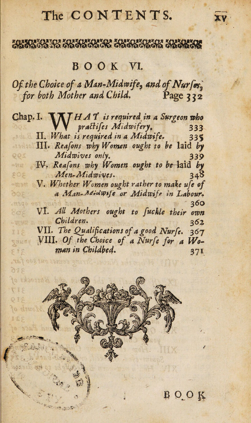 BOOK VI. Of the Choice of a Man-Midwife^ and of Nurfmf for both Mother and Child. Page 332 Chap, I. w H A T is required in a Surgeon who VY prattifes Midwifery9 333 II. What is required in a Midwife* 335 III. Reafons why Women ought to be laid by Midwives only. 339 IV&gt; Reafons why Women ought to fcr4aid by Men* Midwives* 348 V. Whether Women ought rather to male ufe of a Man-JM*dtytfe or Midwife in Labour&gt; 360 VI. M Mothers ought to fuckle their own Children. g&lt;52 VII. The Qualifications of a good Nurfe* 367 VIII. Of the Choice of a Nurfe for a Wo¬ man in Childbed. 371