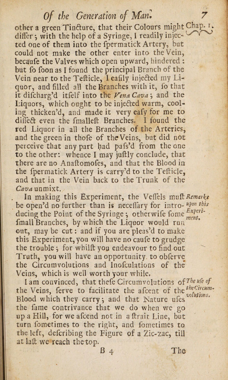 other a green Tin&amp;ure, that their Colours might Chap, 2* differ*, with the help of a Syringe, l readily injeo ted one of them into the fpermatick Artery, but could not make the other enter into the Vein, becaufe the Valves which open upward, hindered : but fo foon as I found the principal Branch of the Vein near to the Tefticle, 1 eafily inje&amp;ed my Li¬ quor, and filled all the Branches with it, fo that it difcharg’d itfelf into the Vena Cava \ and the Liquors, which ought to be injefkd warm, cool¬ ing thicken’d, and made it very eafy for me to dified even the fmallefi: Branches. I found the red Liquor in all the Branches of the Arteries, and the green in thofe of the Veins, but did not perceive that any part had pafs’d from the one to the other: whence I may juftly conclude, that there are no Anaftomofes, and that the Blood in the fpermatick Artery is carry’d to the Tefticle, and that in the Vein back to the Trunk of the Cava unmixt. In making this Experiment, the Veffels mu ft Remarks be open’d no further than is neceflary for intro- *P°n thjs ducing the Point of the Syringe ^ otherwife forne ' fmall Branches, by which the Liquor would run out, may be cut: and if you are pleas’d to make this Experiment, you will have no caufe to grudge the trouble , for wbilft you endeavour to find out Truth, you will have an opportunity, to obferve the Circumvolutions and Inofcuktions of the Veins, which is well worth your while. I am convinced, that thefe Circumvolutions of The ufe of the Veins, ferve to facilitate the afcent of the Blood which they carry} and that Nature ufes the fame contrivance that we do when we go up a Hill, for we afcend not.in a (trait Line, but turn fometimes to the right, and fometimes to the left, defcribing the Figure of a Zic-zac, till at lalt we reach the top.