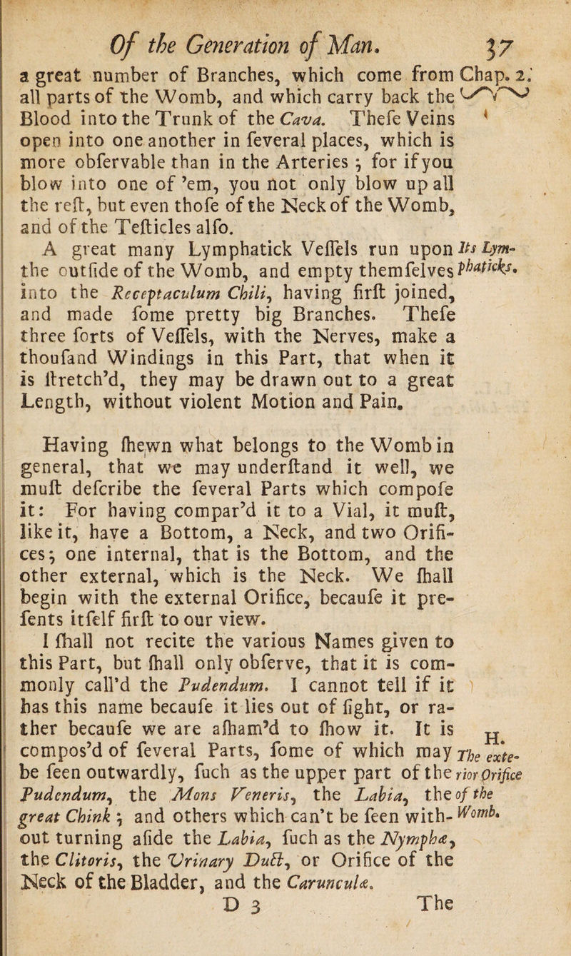 a great number of Branches, which come from Chap. 2; all parts of the Womb, and which carry back the Blood into the Trunk of the Cava. Thefe Veins open into one another in feveral places, which is more obfervable than in the Arteries j for if you blow into one of’em, you not only blow up all the reft, but even thofe of the Keck of the Womb, and of the Tefticles alfo. A great many Lymphatick Veflels run upontotyw- the outfide of the Womb, and empty themfelves^^1* into the Recent aculum Chili, having firft joined, and made fome pretty big Branches. Thefe three forts of Veflels, with the Kerves, make a thoufand Windings in this Part, that when it is ftretch’d, they may be drawn out to a great Length, without violent Motion and Pain. Having fliewn what belongs to the Womb in general, that we may underftand it well, we moft deferibe the feveral Parts which compofe it: For having compar’d it to a Vial, it muft, like it, have a Bottom, a Keck, and two Orifi¬ ces*, one internal, that is the Bottom, and the other external, which is the Keck. We fhall begin with the external Orifice, becaufe it pre- fents itfelf firft to our view. 1 fhall not recite the various Names given to this Part, but fhall only obferve, that it is com¬ monly call’d the Pudendum. I cannot tell if it ) has this name becaufe it lies out of fight, or ra¬ ther becaufe we are afhamM to ftiow it. It is H compos’d of feveral Parts, fome of which may The exte- be feen outwardly, fuch as the upper part of the rior prifice Pudendum, the Mons Veneris, the Labia, th e of the great Chink \ and others which can’t be feen with- Womb. out turning afide the Labia, fuch as the Nympha, the Clitoris, the Drinary Dutl, or Orifice of the Keck of the Bladder, and the CarmcuU. D 3 The