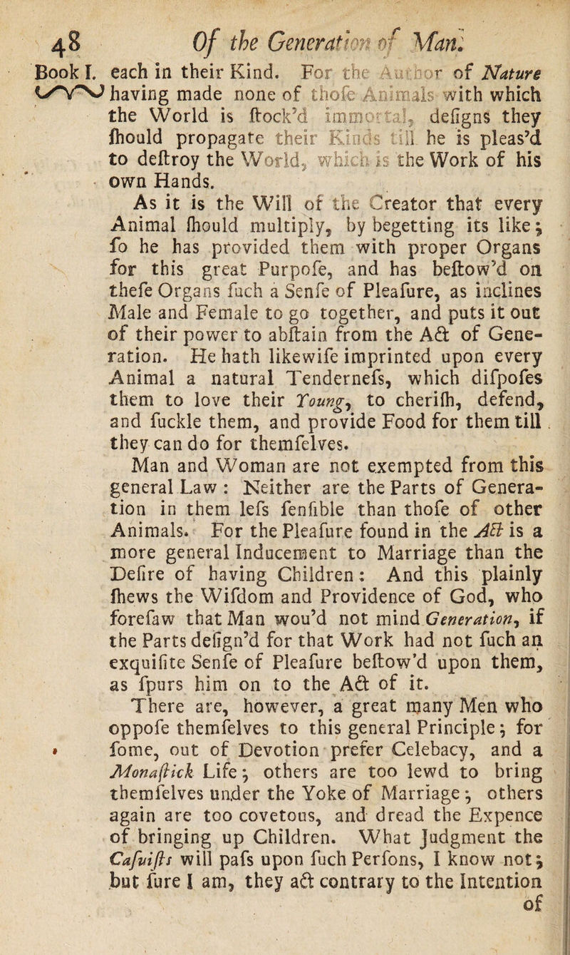 Book!, each in their Kind. For the - -r of Nature having made none of thole Animal? with which the World is ftock’d ImoioCaL defigns they fhould propagate their Kinds 11 he is pleas’d to deftroy the World, which *$ the Work of his own Hands. As it is the Will of the Creator that every Animal Ihould multiply, by begetting its like j fo he has provided them with proper Organs for this great Purpofe, and has bellow'd on thefe Organs fach a Senfe of Pleafure, as inclines Male and Female to go together, and puts it out of their power to abltain from the A d of Gene¬ ration. He hath likewife imprinted upon every Animal a natural Tendernefs, which difpofes them to love their Young, to cherilh, defend, and fuckle them, and provide Food for them till they can do for themfelves. Man and Woman are not exempted from this general Law : Neither are the Parts of Genera¬ tion in them lefs fenfible than thofe of other Animals* For the Pleafure found in the Aft is a more general Inducement to Marriage than the Defire of having Children: And this plainly ihews the Wifdom and Providence of God, who forefaw that Man wou’d not mind Generation, if the Parts defign’d for that Work had not fuch an exquiiite Senfe of Pleafure bellow’d upon them, as fpurs him on to the Ad of it. There are, however, a great many Men who oppofe themfelves to this general Principle; for » fome, out of Devotion prefer Celebacy, and a JMon a (kick Life *, others are too lewd to bring themfelves under the Yoke of Marriage ^ others again are too covetous, and dread the Expence of bringing up Children. What Judgment the Cafuifts will pafs upon fuch Perfons, I know not£ but fure I am, they ad contrary to the Intention