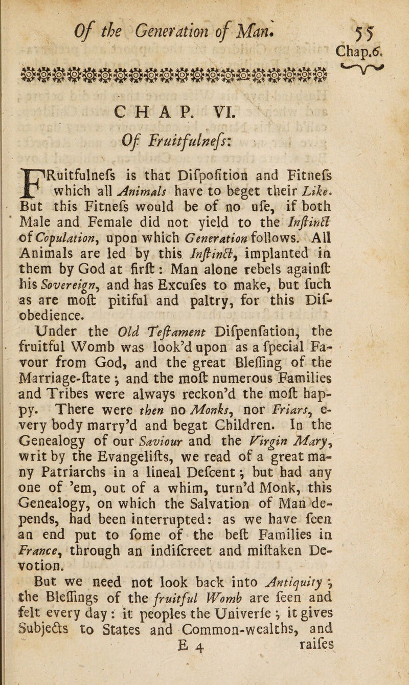 Chap,&amp; CHAP. VI. Of Fruitfulnefs: FRuitfulnefs is that Difpofition and Fitnefs which all Animals have to beget their Like. But this Fitnefs would be of no ufe, if both Male and Female did not yield to the InfiinSl of Copulation, upon which Generation follows. Ail Animals are led by this Inftwtt, implanted in them by God at firft : Man alone rebels againlfc his Sovereign, and has Excufes to make, but fuch as are moft pitiful and paltry, for this Dif- obedience. Under the Old Teftament Difpenfation, the • fruitful Womb was look’d upon as a fpecial Fa¬ vour from God, and the great Bleffing of the Marriage-ftate \ and the moft numerous Families and Tribes were always reckon’d the moft hap¬ py. There were then no Monks, nor Friars, e- very body marry’d and begat Children. In the Genealogy of our Saviour and the Virgin Mary, writ by the Evangelifts, we read of a great ma¬ ny Patriarchs in a lineal Defcent •, but had any one of ’em, out of a whim, turn’d Monk, this Genealogy, on which the Salvation of Man de¬ pends, had been interrupted: as we have feen an end put to fome of the beft Families in France, through an indifcreet and miftaken De¬ votion. But we need not look back into Antiquity *, the Bleflings of the fruitful Womb are feen and felt every day : it peoples the Univerle *, it gives Subjects to States and Common-wealths, and E 4 raifes 1