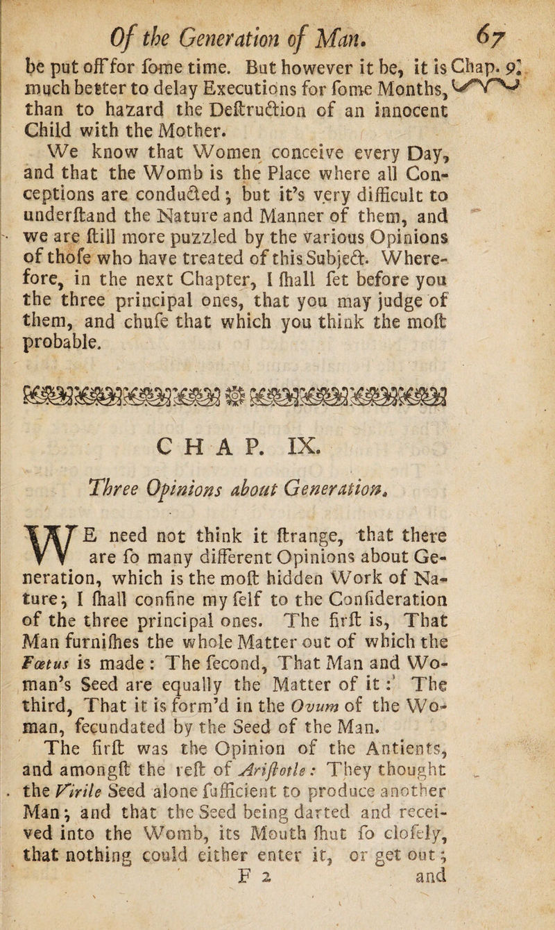 be put off for fome time. But however it be, it is Chap. 9l much better to delay Executions for fome Months, than to hazard the Deftru&amp;ion of an innocent Child with the Mother. We know that Women conceive every Day, and that the Womb is the Place where all Con¬ ceptions are conduced \ but it’s very difficult to underftand the Nature and Manner of them, and we are Hill more puzzled by the various Opinions of thofe who have treated of thisSubjed. Where¬ fore, in the next Chapter, I fhall fet before you the three principal ones, that you may judge of them, and chufe that which you think the molt probable. CHAP. IX. Three Opinions about Generation» WE need not think it ftrange, that there are fo many different Opinions about Ge¬ neration, which is the molt hidden Work of Na¬ ture} I ffiall confine my felf to the Confederation of the three principal ones. The firft is, That Man furniffies the whole Matter out of which the Foetus is made : The fecond, That Man and Wo¬ man’s Seed are equally the Matter of it: The third, That it is form’d in the Ovum of the Wo¬ man, fecundated by the Seed of the Man. The firft was the Opinion of the Antients, and amongft the reft of Ariftotle: They thought . the Virile Seed alone fafficient to produce another Man ^ and that the Seed being darted and recei¬ ved into the Womb, its Mouth ffiut fo clofely, that nothing could either enter it, or get out; F 2 and