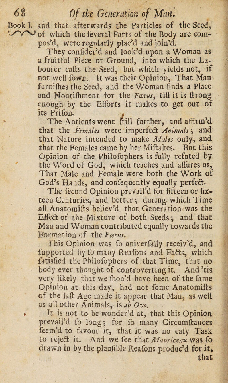 6 8 Of the Generation of Man. Book I. and that afterwards the Particles of the Seed, of which the feveral Parts of the Body are com¬ pos’d, were regularly plac’d and join’d. They confider’d and look’d upon a Woman as a fruitful Piece of Ground, into which the La¬ bourer calls the Seed, but which yields not, if not well fown. It was their Opinion, That Man furnilhes the Seed, and the Woman Ends a Place and Nourifhment for the Foetus, till it is ftrong enough by the Efforts it makes to get out of its Prifon. j The Antients went Sill further, and affirm’d that the Females were imperfect Animals} and that Nature intended to make Males only, and that the Females came by her Miltakes. But this Opinion of the Philofophers is fully refuted by the Word of God, which teaches and sffures us. That Male and Female were both the Work of God’s Hands, and consequently equally perfect. The fecond Opinion prevail’d for fifteen or fix- teen Centuries, and better, during, which Time all Anatomifts believ’d that Generation was the Effed of the Mixture of both Seeds \ and that Man and Woman contributed equally towards the Formation of the Foetus. This Opinion was fo univerfally receiv’d, and fupported by fa many Reafbns and Fads, which fatisfied the Philofophers of that Time, that no body ever thought of controverting it. And ’tis very likely that we (hou’d have been of the fame Opinion at this day, had not fome Anatomifts of the laft Age made it appear that Man? as well as all other Animals, is ab Ovo. * It is not to be wonder’d at, that this Opinion prevail’d fo long? for fo many Circumftances feern’d to favour it, that it was no eafy Task to rejed it. And we fee that Mauriceau was fo drawn in by the plaufihle Rea fans produc’d for it, that