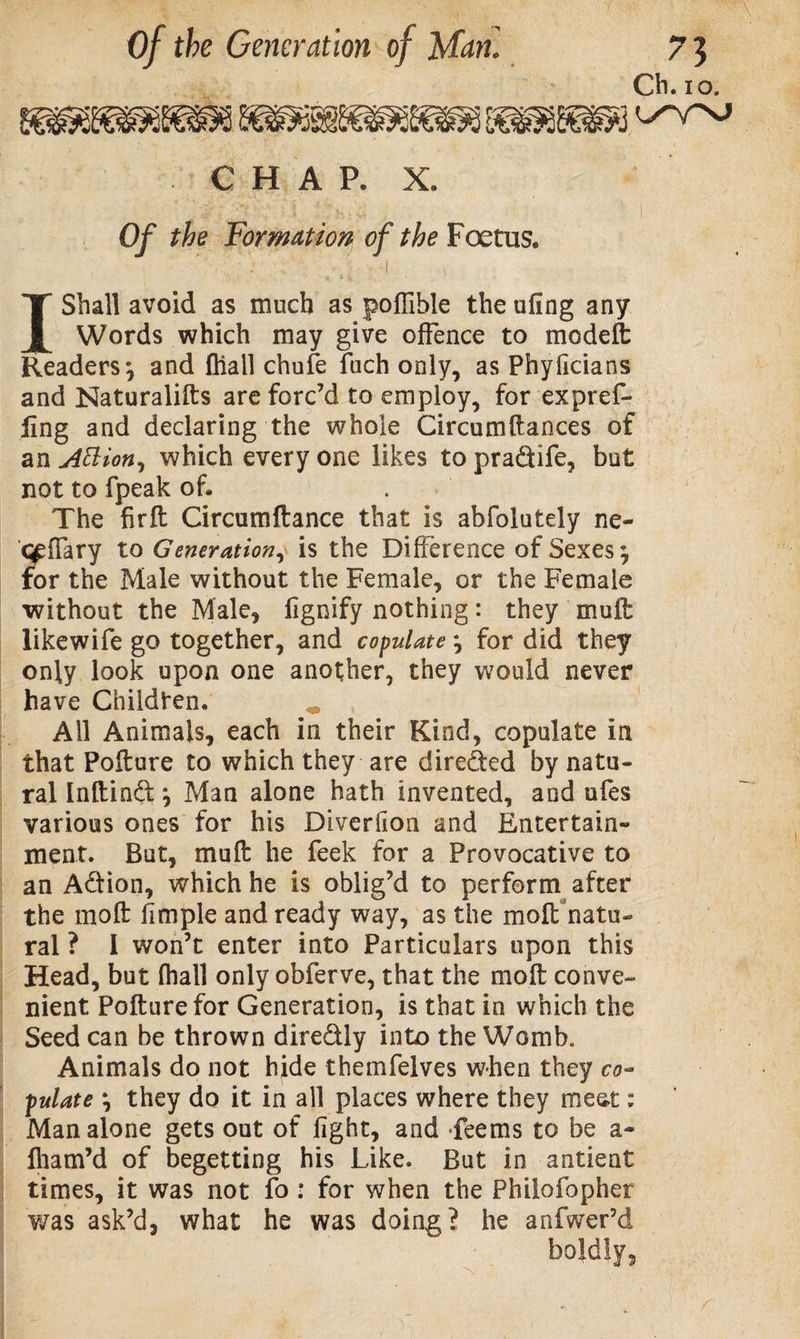 Ch. io. CHAP. X. Of the Formation of the Foetus. . ' • ' I , ‘ - t « &gt; • I Shall avoid as much as poflible the ufing any Words which may give offence to modeft Readers*, and ftiall chufe fuch only, as Phyficians and Naturalifts are forc’d to employ, for expref¬ ling and declaring the whole Circumftances of an Attion, which every one likes to pradife, hot not to fpeak of. . The firft Circumftance that is abfolotely ne- &lt;£ffary to Generation, is the Difference of Sexes; for the Male without the Female, or the Female without the Male, lignify nothing: they mult likewife go together, and copulate; for did they only look upon one another, they would never have Children. ^ All Animals, each in their Kind, copulate in that Pofture to which they are direded by natu¬ ral Inftind; Man alone hath invented, and ufes various ones for his Diverfion and Entertain¬ ment. But, mu ft he feek for a Provocative to an Adion, which he is oblig’d to perform after the molt fimple and ready way, as the molt natu¬ ral ? I won’t enter into Particulars upon this Head, but (hall only obferve, that the mo ft conve¬ nient Pofture for Generation, is that in which the Seed can be thrown diredly into the Womb. Animals do not hide themfelves when they co¬ pulate *, they do it in all places where they meat: Man alone gets out of fight, and deems to be a- fham’d of begetting his Like. But in antient times, it was not fo : for when the Philofopher v/as ask’d, what he was doing? he anfwer’d boldly,