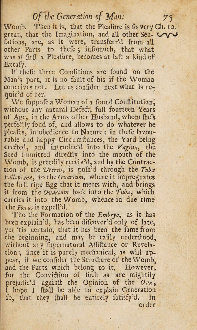 Womb. Then it is, that the Pleafure is fo very Ch. io. great, that the Imagination, and all other Sen- fations, are, as it were, transferr’d from all other Parts to thefe j infomucb, that what was at firft a Pleafure, becomes at laft a kind of Extafy. 4 If thefe three Conditions are found on the Man’s part, it is no fault of his if the Woman conceives not. Let us coniider next what is re¬ quir’d of her. We fuppofe a Woman of a found Conftitution, without any natural Defed, full fourteen Years of Age, in the Arms of her Husband, whom Ihe’s perfectly fond of, and allows to do whatever he pieafes, in obedience to Nature: in thefe favou¬ rable and happy Circuit) fiances, the Yard being ereded, and introduc’d into the Vagina, the Seed immitted diredly into the mouth of the Womb, is greedily receiv’d, and by the Contrac¬ tion of the Vterm, is pufh’d through the Fallopian*, to the Ovarium, where it impregnates the firft ripe Egg that it meets with, and brings it from the Ovarium back into the 1*uba7 which carries it into the Womb, whence in due time the Fcetus is expellM Tho the Formation of the Embryo, as it has been explain’d, has been difcover’d only of late, yet ’tis certain, that it has been the fame from the beginning, and may be eaftly underftood, without any fupernatural Aftiftance or Revela¬ tion ; iince it is purely mechanical, as will ap¬ pear, if we conftder the Strudure of the Womb, and the Parts which belong to it. However, for the Convidion of fuch as are mightily prejudic’d againft the Opinion of the Ova, 1 hope I fhall be able to explain Generation fo, that they fliall be entirely fatisfy’d. In order