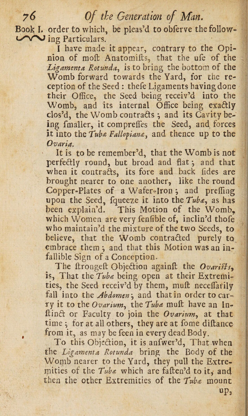 Book I. order to which, be pleas’d to obferve the follow- ing Particulars. I have made it appear, contrary to the Opi¬ nion of molt Anatomifts, that the ufe of the Ligamenta Rotunda, is to bring the bottom of the Womb forward towards the Yard, for the re¬ ception of the Seed : thefe Ligaments having done their Office, the Seed being receiv’d into the Womb, and its internal Office being exaftly clos’d, the Womb contra&amp;s % and its Cavity be¬ ing fmaller, it compreiles the Seed, and forces it into the Tub# Fallopian#, and thence up to the Ovaria. It is to be remember’d, that the WTomb is not perfectly round, but broad and fiat •, and that when it contracts, its fore and back Tides are brought nearer to one another, like the round Copper«Plates of a Wafer-Iron j and preffing upon the Seed, fqueeze it into the Tub#, as has been explain’d. This Motion of the Womb* which Women are very fenfible of, inclin’d thofe who maintain’d the mixture of the two Seeds, to believe, that the Womb contra&amp;ed purely to embrace them \ and that this Motion was an in¬ fill ible Sign of a Conception, The ftrongeft Objection againft the OvariHs* Is, That the Tub# being open at their Extremi¬ ties, the Seed receiv’d by them, muft neceffiarily fall into the Abdomen ? and that in order to car¬ ry it to the Ovarium, the Tub# muft have an I fl¬ it in d or Faculty to join the Ovarium, at that time \ for at all others, they are at fame diftance from it, as may be feen in every dead Body. To this Objection, it is anfwer’d, That when the Ligamenta Rotunda bring the Body of the Womb nearer to the Yard, they pull the Extre¬ mities of the Tub# which are fatten’d to it, and then the other Extremities of the Tub# mount up3