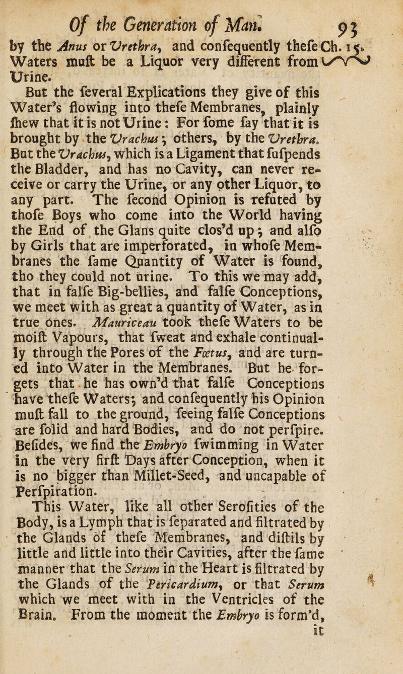 by the Anus or Vrethray and confequently thefeCh. 15* Waters tnuft be a Liquor very different from C/WaJ Urine. But the feveral Explications they give of this Water’s flowing into thefe Membranes, plainly fhew that it is not Urine: For fome fay that it is brought by the Vrachus \ others, by the Vretbra. But the Vr debus, which is a Ligament that fufpends the Bladder, and has no Cavity, can never re¬ ceive or carry the Urine, or any other Liquor, to any part. The fecond Opinion is refuted by thofe Boys who come into the World having the End of the Gians quite clos’d up $ and alfo by Girls that are imperforated, in whofe Mem¬ branes the fame Quantity of Water is found, tho they could not urine. To this we may add, that in falfe Big-bellies, and falfe Conceptions, we meet with as great a quantity of Water, as in true ones. Mauriceau took thefe Waters to be moift Vapours, that fweat and exhale continual¬ ly through the Pores of the Foetus, and are turn¬ ed into Water in the Membranes. But be for¬ gets that he has own’d that falfe Conceptions have thefe Waters-, and confequently his Opinion mult fall to the ground, feeing falfe Conceptions are folid and hard Bodies, and do not perfpire. Befides, we find thz Embryo fwimming in Water in the very firft Days after Conception, when it is no bigger than Millet-Seed, and uncapable of Perfpiration. : This Water, like all other Serofities of the Body, is a Lymph that is feparated and filtrated by the Glands of thefe Membranes, and diftils by little and little into their Cavities, after the fame manner that the Serum in the Heart is filtrated by the Glands of the Pericardium, or that Serum which we meet with in the Ventricles of the Brain. From the moment the Embryo is form’d.