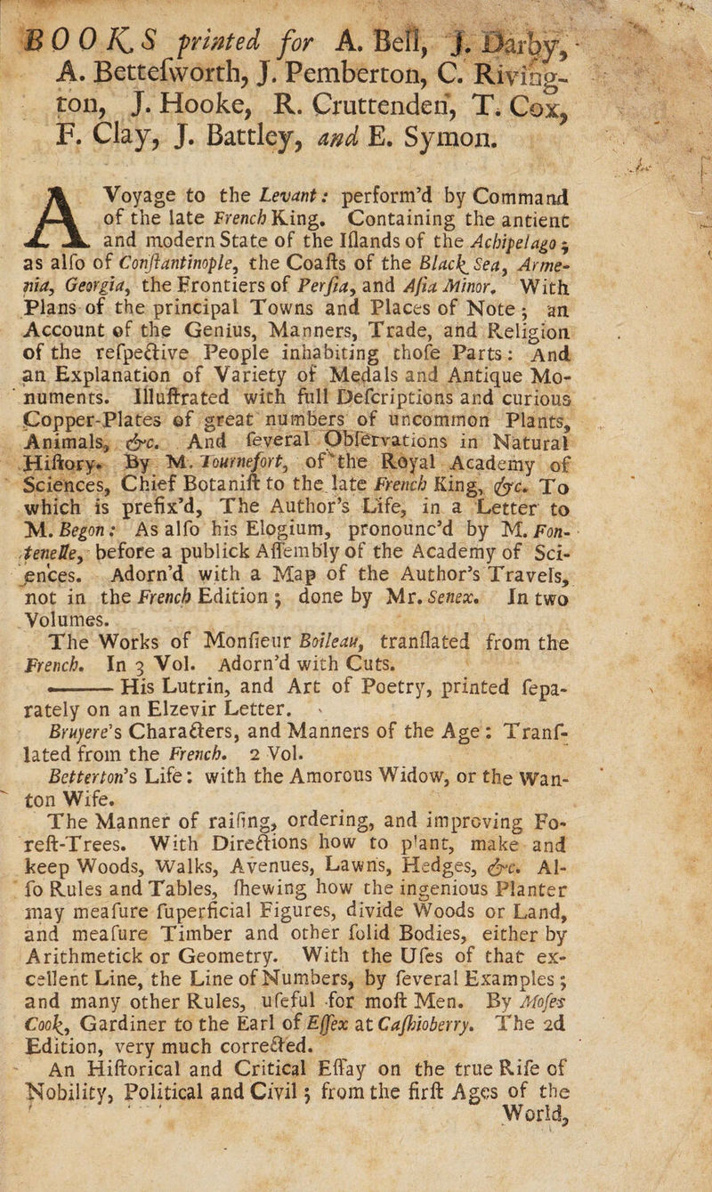 A. Bettefworth, J. Pemberton, C. Riving- ton, J. Hooke, R. Cruttenden, T. Cox, F. Clay, J. Battley, and E. Symon. A Voyage to the Levant: perform’d by Command of the late French King. Containing the antient and modern State of the Iflandsof the Achipelago* as alfo of Conftantinople, the Coafts of the Blac^Sea, Arme¬ nia, Georgia, the Frontiers of Perfia, and Afia Minor, With Plans of the principal Towns and Places of Note an Account ©f the Genius, Manners, Trade, and Religion of the refpeCtive People inhabiting thofe Parts: And an Explanation of Variety of Medals and Antique Mo¬ numents. Ill ultra ted with full Descriptions and curious Copper-Plates of great numbers of uncommon Plants, Animals^ &amp;c. And feveral Obfervations in Natural Hiftory. By M. Tomnefort, of the Royal Academy of Sciences, Chief Botanift to the late French King, fyc. To which is prefix’d. The Author’s Life, in a Letter to M. Begon: As alfo his Elogium, pronounc’d by M. Fon- ,teneUe, before a publick Affembly of the Academy of Sci¬ ences . Adorn’d with a Map of the Author’s Travels, not in the French Edition ; done by Mr. Senex. In two Volumes. The Works of Monfieur Boileau, tranflated from the French. In 3 Vol. Adorn’d with Cuts. --His Lutrin, and Art of Poetry, printed fepa- rately on an Elzevir Letter. Bruyere's Characters, and Manners of the Age: Tranf¬ lated from the French. 2 Vol. Betterton's Life: with the Amorous Widow, or the Wan-  ton Wife. The Manner of railing, ordering, and improving Fo- reft-Trees. With Direftions how to ptent, make and keep Woods, Walks, Avenues, Lawns, Hedges, &amp;c. Al¬ fo Rules and Tables, (hewing how the ingenious Planter may meafure fuperficial Figures, divide Woods or Land, and meafure Timber and other folid Bodies, either by Arithmetick or Geometry. With the Ufes of that ex¬ cellent Line, the Line of Numbers, by feveral Examples; and many other Rules, ufeful for moft Men. By Mofe$ Coolf, Gardiner to the Earl of Ef[ex at Cajhioberry. The 2d Edition, very much corrected. An Hiftorical and Critical Efiay on the true Rife of Nobility, Political and Civil; from the firft Ages of the World,